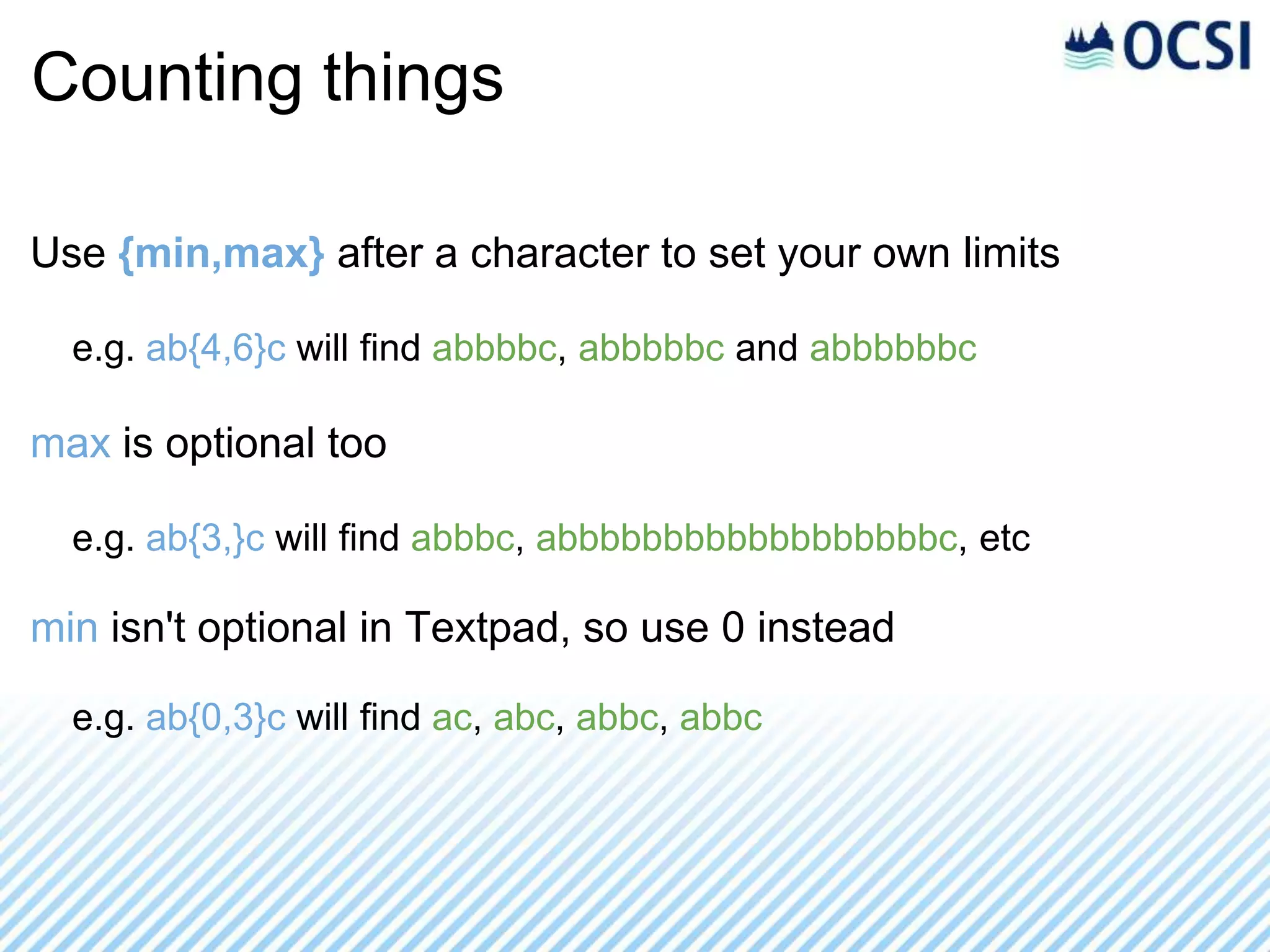 Counting things

Use {min,max} after a character to set your own limits

  e.g. ab{4,6}c will find abbbbc, abbbbbc and abbbbbbc

max is optional too

  e.g. ab{3,}c will find abbbc, abbbbbbbbbbbbbbbbbbc, etc

min isn't optional in Textpad, so use 0 instead

  e.g. ab{0,3}c will find ac, abc, abbc, abbc
 