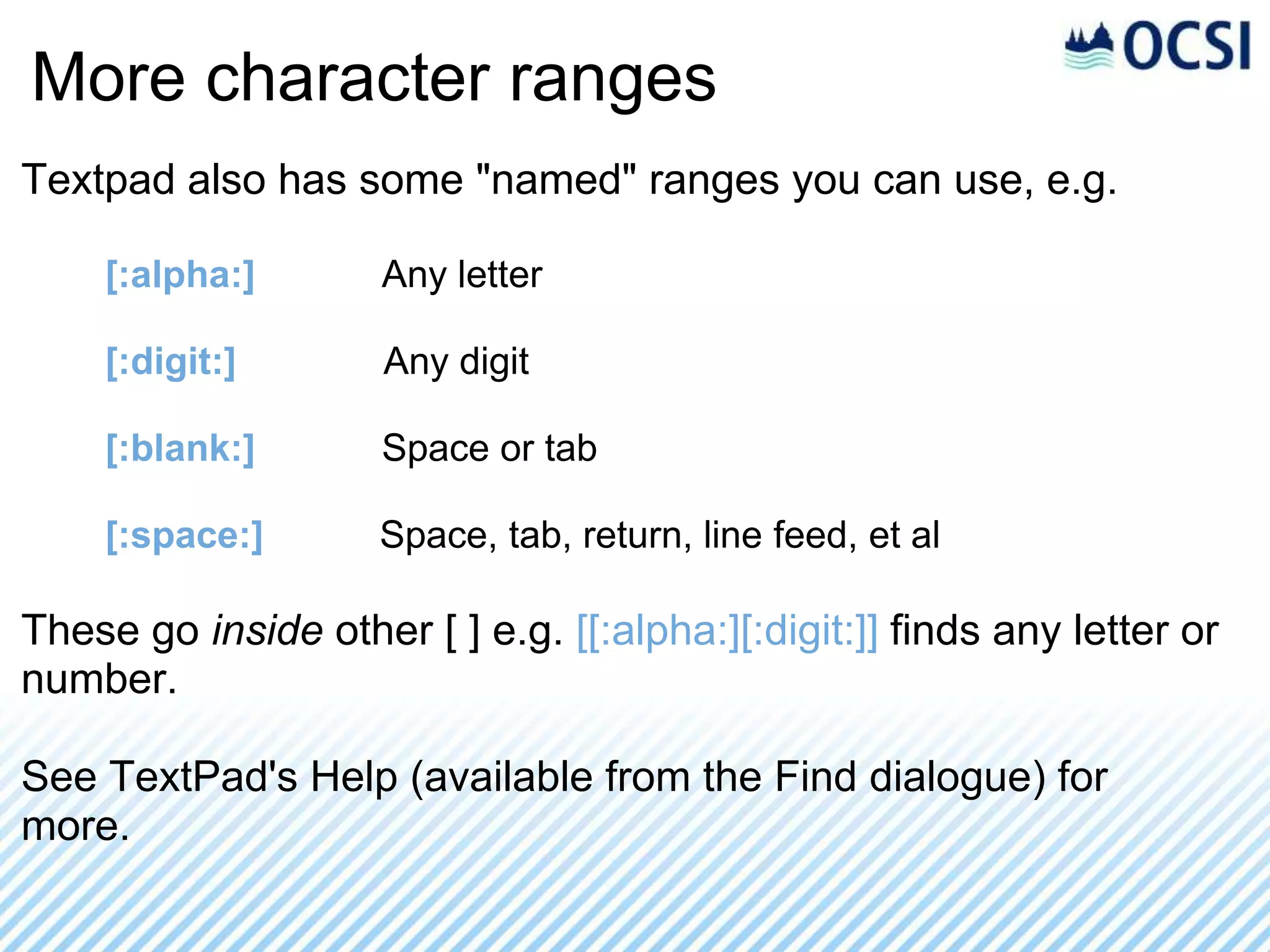 More character ranges
Textpad also has some "named" ranges you can use, e.g.

    [:alpha:]        Any letter

    [:digit:]        Any digit

    [:blank:]        Space or tab

    [:space:]        Space, tab, return, line feed, et al

These go inside other [ ] e.g. [[:alpha:][:digit:]] finds any letter or
number.

See TextPad's Help (available from the Find dialogue) for
more.
 