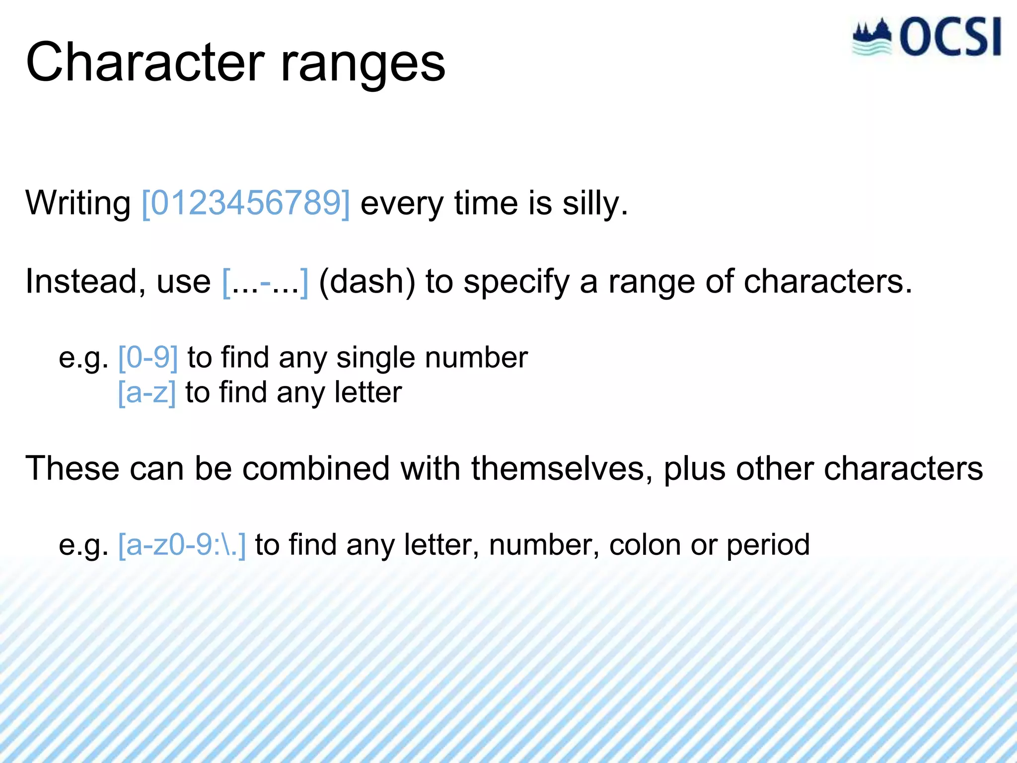 Character ranges

Writing [0123456789] every time is silly.

Instead, use [...-...] (dash) to specify a range of characters.

  e.g. [0-9] to find any single number
       [a-z] to find any letter

These can be combined with themselves, plus other characters

  e.g. [a-z0-9:.] to find any letter, number, colon or period
 