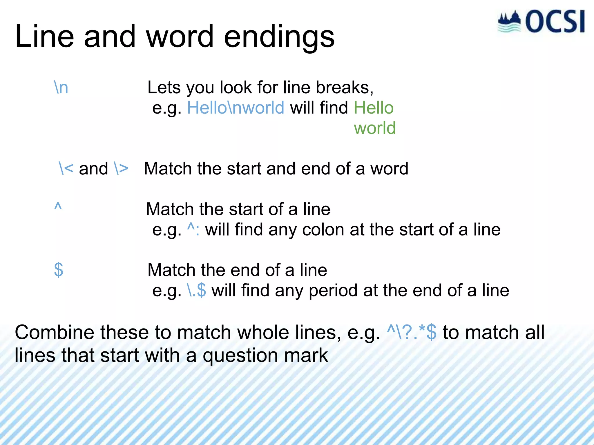 Line and word endings
    n         Lets you look for line breaks,
               e.g. Hellonworld will find Hello
                                           world

    < and > Match the start and end of a word

    ^         Match the start of a line
              e.g. ^: will find any colon at the start of a line

    $          Match the end of a line
               e.g. .$ will find any period at the end of a line

Combine these to match whole lines, e.g. ^?.*$ to match all
lines that start with a question mark
 