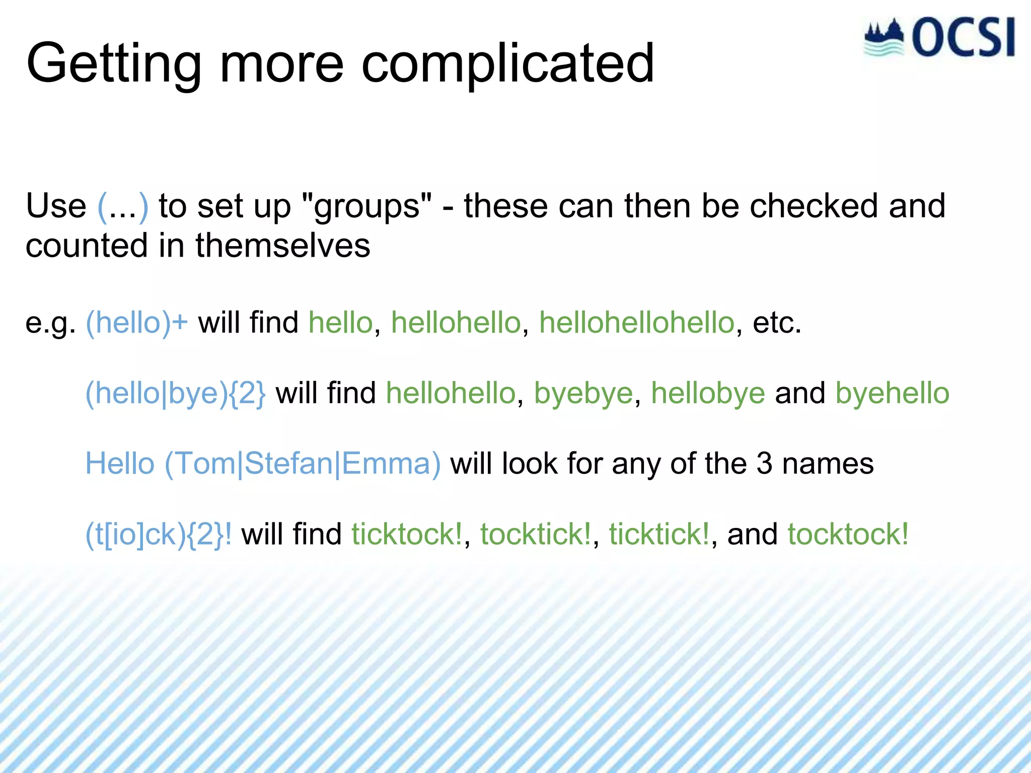 Getting more complicated

Use (...) to set up "groups" - these can then be checked and
counted in themselves

e.g. (hello)+ will find hello, hellohello, hellohellohello, etc.

    (hello|bye){2} will find hellohello, byebye, hellobye and byehello

    Hello (Tom|Stefan|Emma) will look for any of the 3 names

    (t[io]ck){2}! will find ticktock!, tocktick!, ticktick!, and tocktock!
 