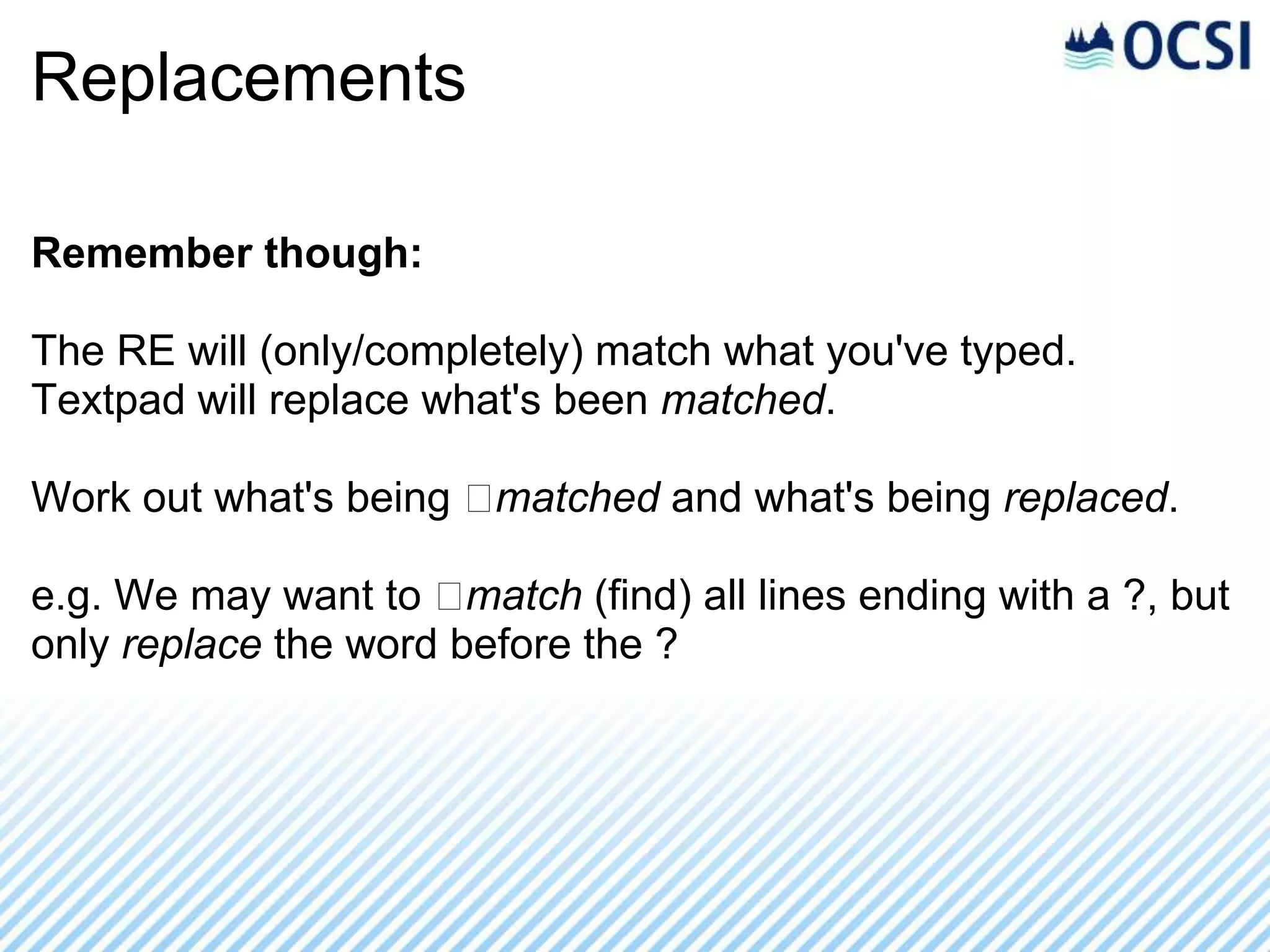 Replacements

Remember though:

The RE will (only/completely) match what you've typed.
Textpad will replace what's been matched.

Work out what's being ﻿matched and what's being replaced.

e.g. We may want to ﻿  match (find) all lines ending with a ?, but
only replace the word before the ?
 