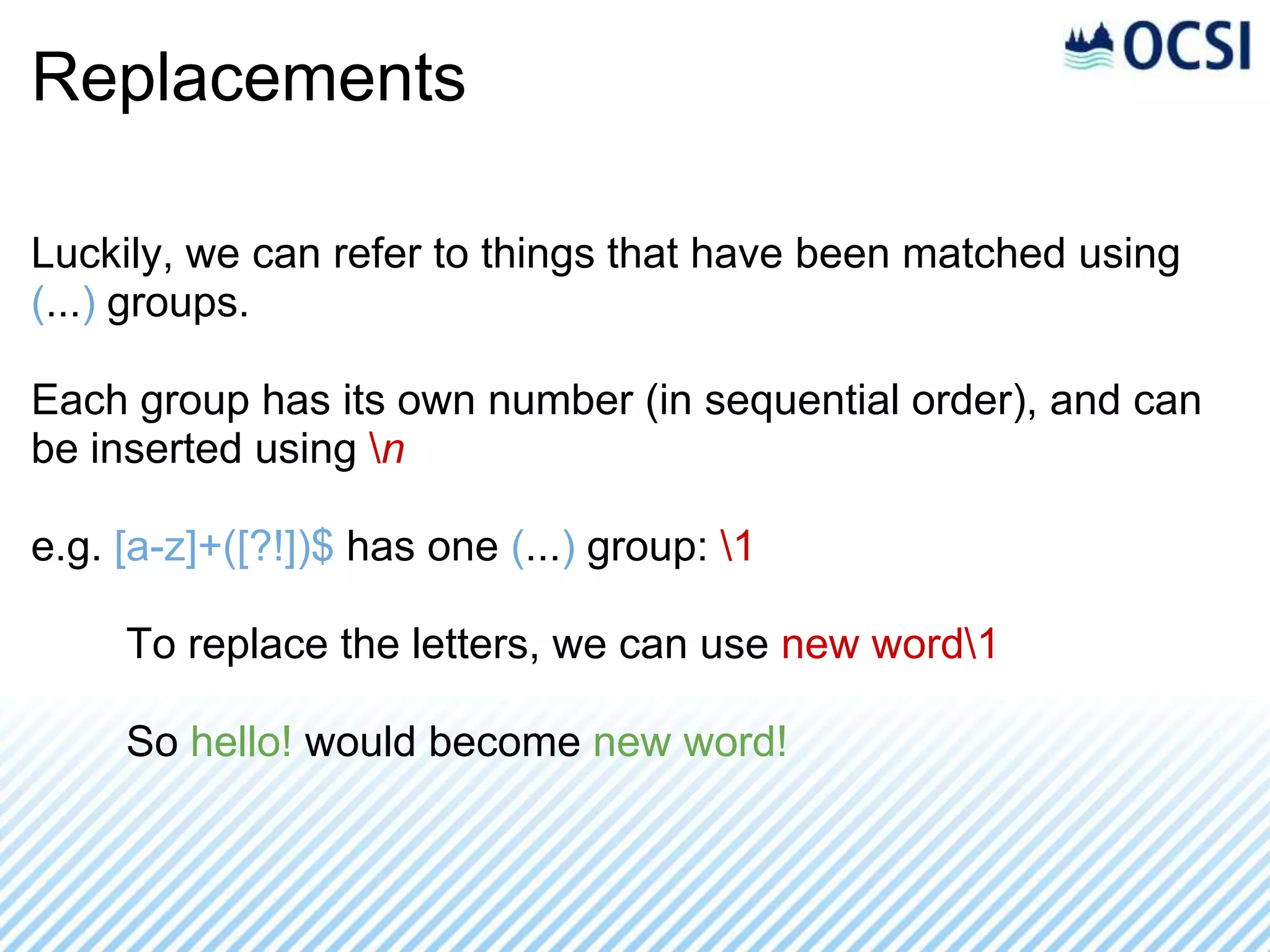 Replacements

Luckily, we can refer to things that have been matched using
(...) groups.

Each group has its own number (in sequential order), and can
be inserted using n

e.g. [a-z]+([?!])$ has one (...) group: 1

     To replace the letters, we can use new word1

     So hello! would become new word!
 