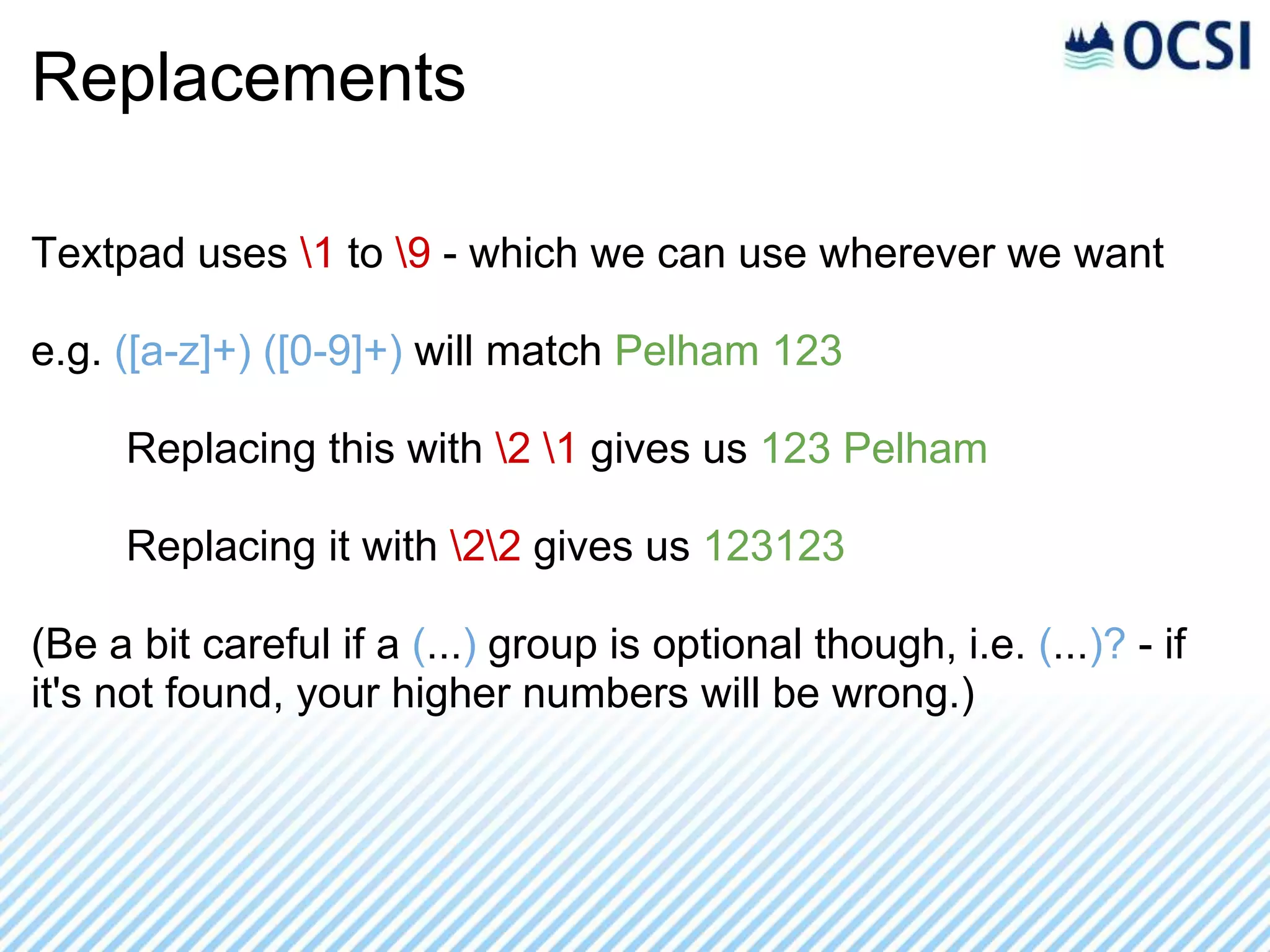 Replacements

Textpad uses 1 to 9 - which we can use wherever we want

e.g. ([a-z]+) ([0-9]+) will match Pelham 123

     Replacing this with 2 1 gives us 123 Pelham

     Replacing it with 22 gives us 123123

(Be a bit careful if a (...) group is optional though, i.e. (...)? - if
it's not found, your higher numbers will be wrong.)
 
