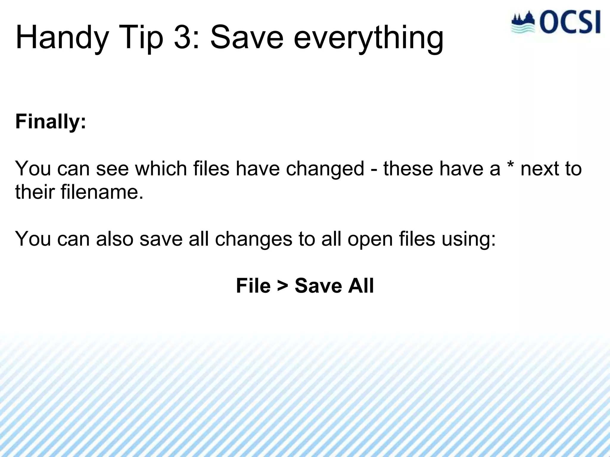 Handy Tip 3: Save everything

Finally:

You can see which files have changed - these have a * next to
their filename.

You can also save all changes to all open files using:

                        File > Save All
 