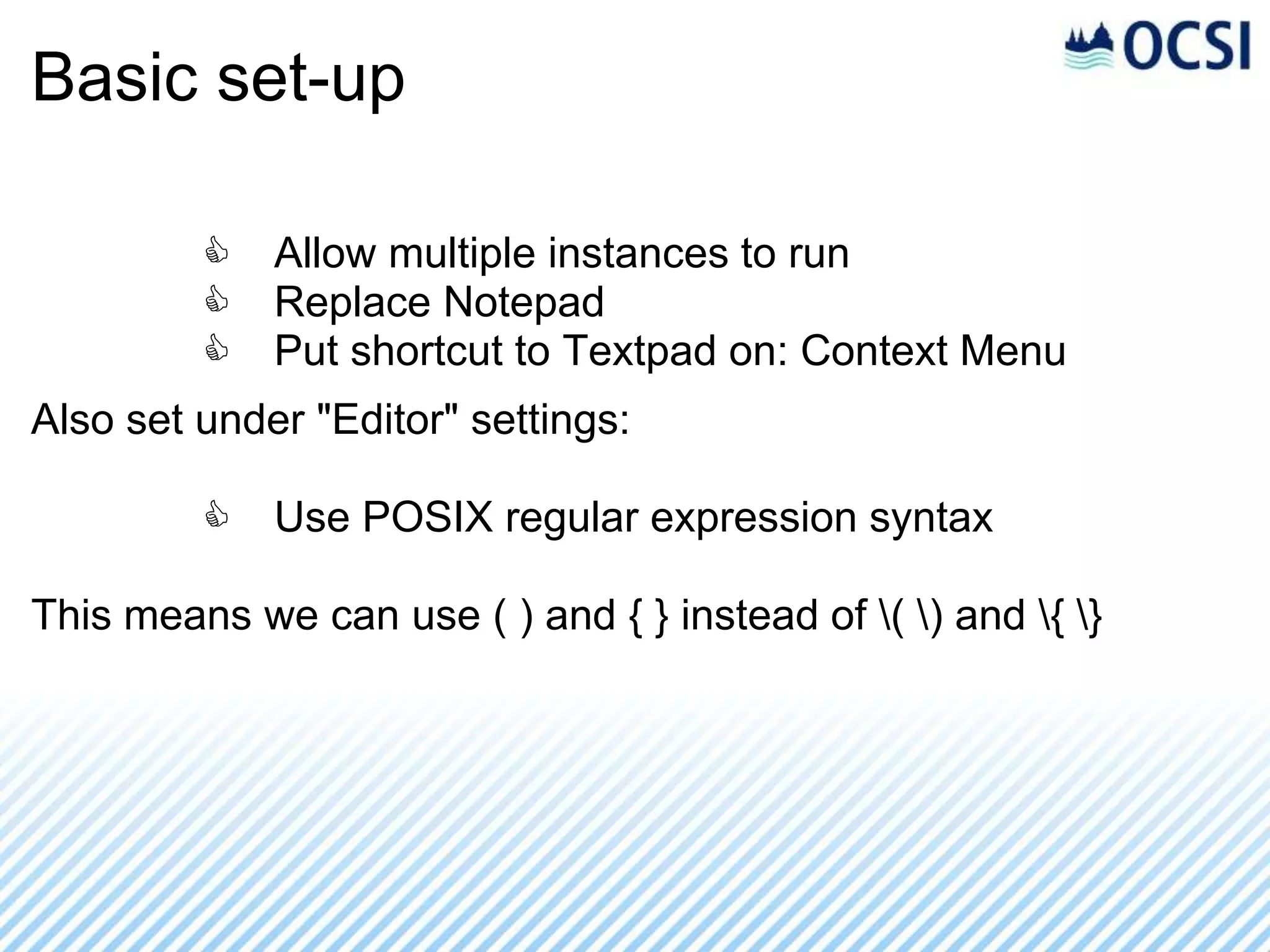 Basic set-up

         C   Allow multiple instances to run
         C   Replace Notepad
         C   Put shortcut to Textpad on: Context Menu
Also set under "Editor" settings:

         C   Use POSIX regular expression syntax

This means we can use ( ) and { } instead of ( ) and { }
 