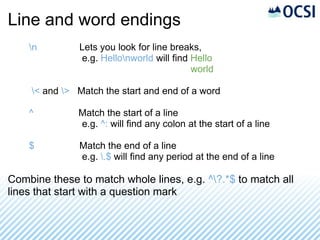 Line and word endings
    n         Lets you look for line breaks,
               e.g. Hellonworld will find Hello
                                           world

    < and > Match the start and end of a word

    ^         Match the start of a line
              e.g. ^: will find any colon at the start of a line

    $          Match the end of a line
               e.g. .$ will find any period at the end of a line

Combine these to match whole lines, e.g. ^?.*$ to match all
lines that start with a question mark
 