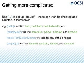 Getting more complicated

Use (...) to set up "groups" - these can then be checked and
counted in themselves

e.g. (hello)+ will find hello, hellohello, hellohellohello, etc.

    (hello|bye){2} will find hellohello, byebye, hellobye and byehello

    Hello (Tom|Stefan|Emma) will look for any of the 3 names

    (t[io]ck){2}! will find ticktock!, tocktick!, ticktick!, and tocktock!
 