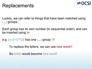 Replacements

Luckily, we can refer to things that have been matched using
(...) groups.

Each group has its own number (in sequential order), and can
be inserted using n

e.g. [a-z]+([?!])$ has one (...) group: 1

     To replace the letters, we can use new word1

     So hello! would become new word!
 