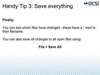 Handy Tip 3: Save everything

Finally:

You can see which files have changed - these have a * next to
their filename.

You can also save all changes to all open files using:

                        File > Save All
 