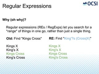 Regular Expressions

Why (oh why)?

  Regular expressions (REs / RegExps) let you search for a
  *range* of things in one go, rather than just a single thing.

  Old: Find "Kings Cross"       RE: Find "King'?s (Cross|X)"

  Kings X                       Kings X
  King's X                      King's X
  Kings Cross                   Kings Cross
  King's Cross                  King's Cross
 