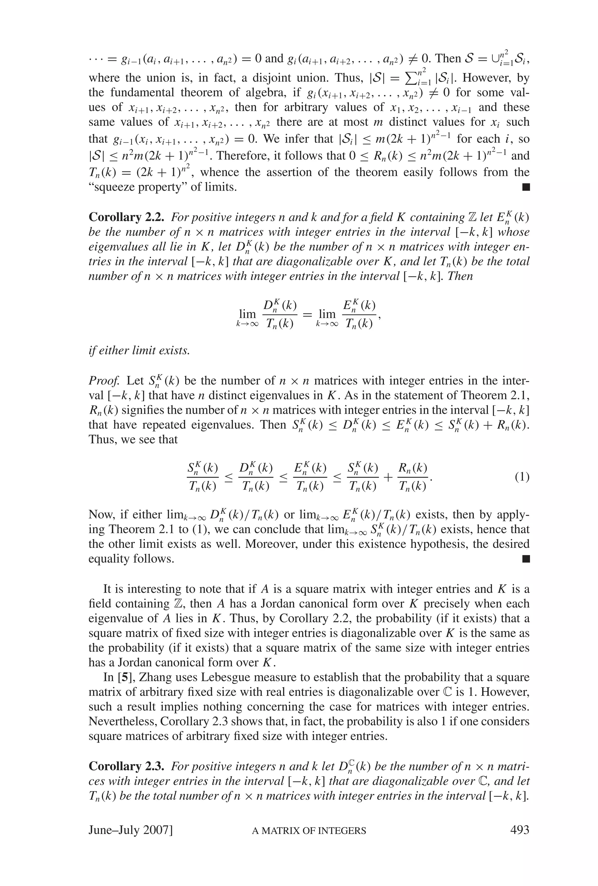 2
· · · = gi−1 (ai , ai+1 , . . . , an2 ) = 0 and gi (ai+1 , ai+2 , . . . , an2 ) = 0. Then S = ∪i=1 Si ,
                                                                                               n

                                                                            n2
where the union is, in fact, a disjoint union. Thus, |S | = i=1 |Si |. However, by
the fundamental theorem of algebra, if gi (xi+1 , xi+2 , . . . , xn2 ) = 0 for some val-
ues of xi+1 , xi+2 , . . . , xn2 , then for arbitrary values of x1 , x2 , . . . , xi−1 and these
same values of xi+1 , xi+2 , . . . , xn2 there are at most m distinct values for xi such
                                                                             2
that gi−1 (xi , xi+1 , . . . , xn2 ) = 0. We infer that |Si | ≤ m(2k + 1)n −1 for each i, so
                          2 −1                                                           2
|S | ≤ n 2 m(2k + 1)n . Therefore, it follows that 0 ≤ Rn (k) ≤ n 2 m(2k + 1)n −1 and
                        2
Tn (k) = (2k + 1)n , whence the assertion of the theorem easily follows from the
“squeeze property” of limits.

Corollary 2.2. For positive integers n and k and for a ﬁeld K containing Z let E n (k)
                                                                                     K

be the number of n × n matrices with integer entries in the interval [−k, k] whose
eigenvalues all lie in K , let Dn (k) be the number of n × n matrices with integer en-
                                 K

tries in the interval [−k, k] that are diagonalizable over K , and let Tn (k) be the total
number of n × n matrices with integer entries in the interval [−k, k]. Then

                                         Dn (k)
                                          K
                                                      E K (k)
                                   lim          = lim n       ,
                                  k→∞    Tn (k)   k→∞ Tn (k)


if either limit exists.

Proof. Let Sn (k) be the number of n × n matrices with integer entries in the inter-
              K

val [−k, k] that have n distinct eigenvalues in K . As in the statement of Theorem 2.1,
Rn (k) signiﬁes the number of n × n matrices with integer entries in the interval [−k, k]
that have repeated eigenvalues. Then Sn (k) ≤ Dn (k) ≤ E n (k) ≤ Sn (k) + Rn (k).
                                          K          K           K        K

Thus, we see that

                       Sn (k)
                        K
                               D K (k)  E K (k)  S K (k)   Rn (k)
                              ≤ n      ≤ n      ≤ n      +        .                                  (1)
                       Tn (k)   Tn (k)   Tn (k)   Tn (k)   Tn (k)

Now, if either limk→∞ Dn (k)/Tn (k) or limk→∞ E n (k)/Tn (k) exists, then by apply-
                           K                        K

ing Theorem 2.1 to (1), we can conclude that limk→∞ Sn (k)/Tn (k) exists, hence that
                                                         K

the other limit exists as well. Moreover, under this existence hypothesis, the desired
equality follows.

   It is interesting to note that if A is a square matrix with integer entries and K is a
ﬁeld containing Z, then A has a Jordan canonical form over K precisely when each
eigenvalue of A lies in K . Thus, by Corollary 2.2, the probability (if it exists) that a
square matrix of ﬁxed size with integer entries is diagonalizable over K is the same as
the probability (if it exists) that a square matrix of the same size with integer entries
has a Jordan canonical form over K .
   In [5], Zhang uses Lebesgue measure to establish that the probability that a square
matrix of arbitrary ﬁxed size with real entries is diagonalizable over C is 1. However,
such a result implies nothing concerning the case for matrices with integer entries.
Nevertheless, Corollary 2.3 shows that, in fact, the probability is also 1 if one considers
square matrices of arbitrary ﬁxed size with integer entries.
                                                     C
Corollary 2.3. For positive integers n and k let Dn (k) be the number of n × n matri-
ces with integer entries in the interval [−k, k] that are diagonalizable over C, and let
Tn (k) be the total number of n × n matrices with integer entries in the interval [−k, k].

June–July 2007]                       A MATRIX OF INTEGERS                                           493
 