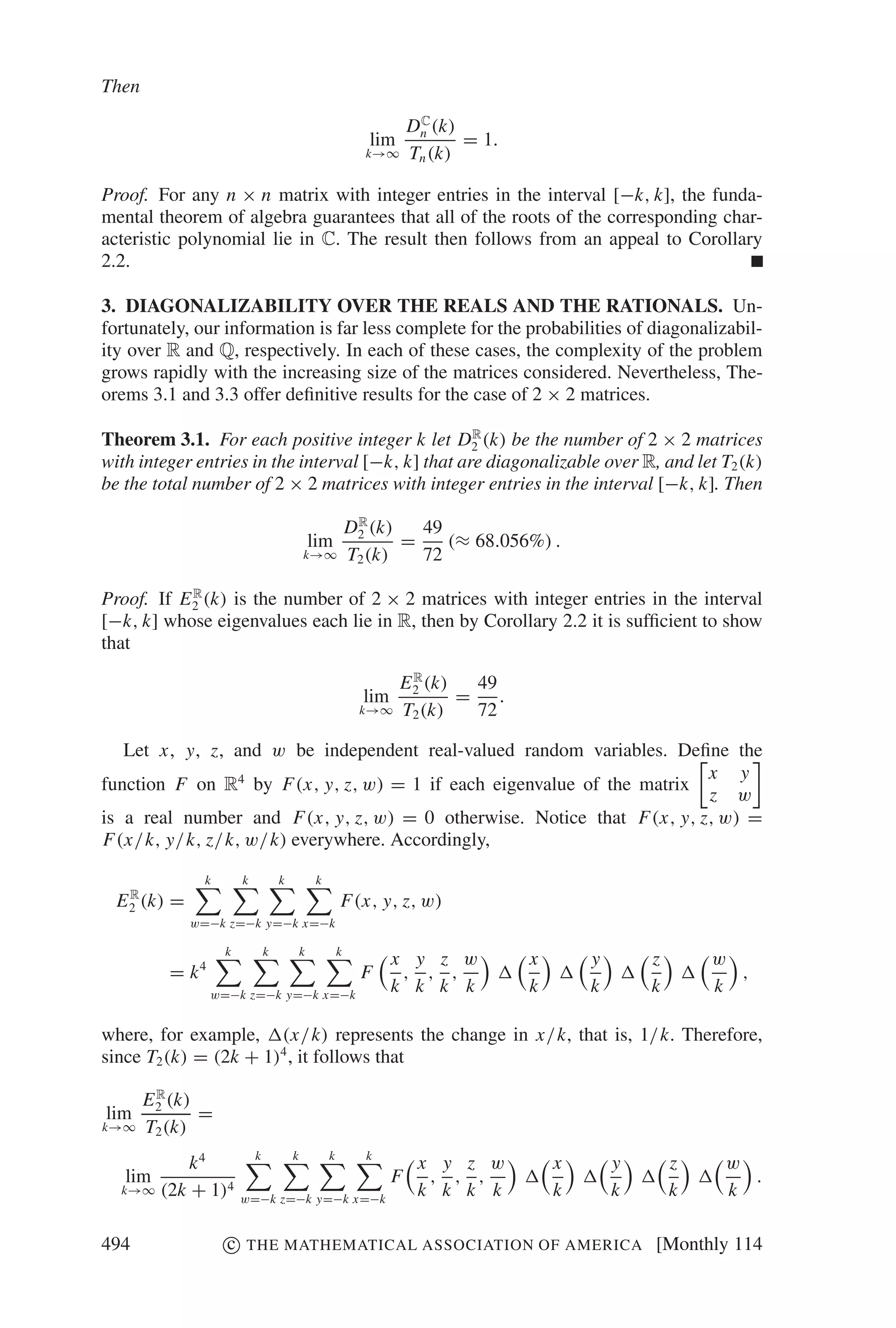 Then
                                                                        C
                                                                       Dn (k)
                                                             lim              = 1.
                                                             k→∞       Tn (k)

Proof. For any n × n matrix with integer entries in the interval [−k, k], the funda-
mental theorem of algebra guarantees that all of the roots of the corresponding char-
acteristic polynomial lie in C. The result then follows from an appeal to Corollary
2.2.

3. DIAGONALIZABILITY OVER THE REALS AND THE RATIONALS. Un-
fortunately, our information is far less complete for the probabilities of diagonalizabil-
ity over R and Q, respectively. In each of these cases, the complexity of the problem
grows rapidly with the increasing size of the matrices considered. Nevertheless, The-
orems 3.1 and 3.3 offer deﬁnitive results for the case of 2 × 2 matrices.
                                                    R
Theorem 3.1. For each positive integer k let D2 (k) be the number of 2 × 2 matrices
with integer entries in the interval [−k, k] that are diagonalizable over R, and let T2 (k)
be the total number of 2 × 2 matrices with integer entries in the interval [−k, k]. Then
                                                            R
                                                           D2 (k)   49
                                               lim                =    (≈ 68.056%) .
                                           k→∞             T2 (k)   72
            R
Proof. If E 2 (k) is the number of 2 × 2 matrices with integer entries in the interval
[−k, k] whose eigenvalues each lie in R, then by Corollary 2.2 it is sufﬁcient to show
that
                                                                     R
                                                                   E 2 (k)   49
                                                             lim           =    .
                                                            k→∞    T2 (k)    72

   Let x, y, z, and w be independent real-valued random variables. Deﬁne the
                                                                       x y
function F on R4 by F(x, y, z, w) = 1 if each eigenvalue of the matrix
                                                                       z w
is a real number and F(x, y, z, w) = 0 otherwise. Notice that F(x, y, z, w) =
F(x/k, y/k, z/k, w/k) everywhere. Accordingly,

               k       k           k           k
    R
  E 2 (k) =                                            F(x, y, z, w)
              w=−k z=−k y=−k x=−k

                   k           k           k           k
                                                                   x y z w           x       y       z       w
          = k4                                              F       , , ,                                      ,
                 w=−k z=−k y=−k x=−k
                                                                   k k k k           k       k       k       k

where, for example, (x/k) represents the change in x/k, that is, 1/k. Therefore,
since T2 (k) = (2k + 1)4 , it follows that
         R
       E 2 (k)
lim            =
k→∞    T2 (k)
          k4               k           k           k         k
                                                                        x y z w          x       y       z    w
   lim                                                             F     , , ,                                  .
  k→∞ (2k + 1)4                                                         k k k k          k       k       k    k
                       w=−k z=−k y=−k x=−k


494                c   THE MATHEMATICAL ASSOCIATION OF AMERICA                                       [Monthly 114
 