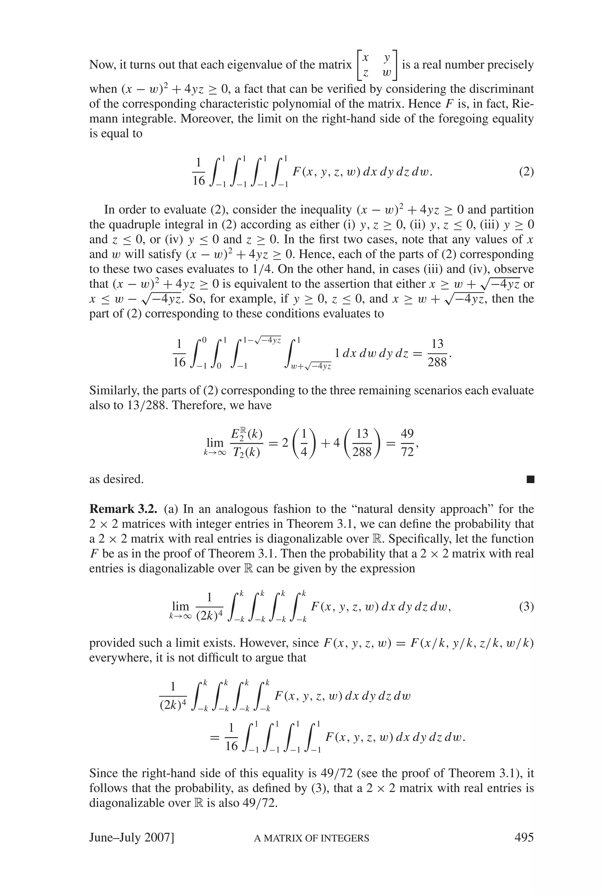 x y
Now, it turns out that each eigenvalue of the matrix        is a real number precisely
                                                     z w
when (x − w)2 + 4yz ≥ 0, a fact that can be veriﬁed by considering the discriminant
of the corresponding characteristic polynomial of the matrix. Hence F is, in fact, Rie-
mann integrable. Moreover, the limit on the right-hand side of the foregoing equality
is equal to
                                1     1           1           1
                      1
                                                                  F(x, y, z, w) d x dy dz dw.                 (2)
                      16    −1       −1       −1          −1


   In order to evaluate (2), consider the inequality (x − w)2 + 4yz ≥ 0 and partition
the quadruple integral in (2) according as either (i) y, z ≥ 0, (ii) y, z ≤ 0, (iii) y ≥ 0
and z ≤ 0, or (iv) y ≤ 0 and z ≥ 0. In the ﬁrst two cases, note that any values of x
and w will satisfy (x − w)2 + 4yz ≥ 0. Hence, each of the parts of (2) corresponding
to these two cases evaluates to 1/4. On the other hand, in cases (iii) and (iv), observe
                                                                               √
that (x − w)2 + 4yz ≥ 0 is equivalent to the assertion that either x ≥ w + −4yz or
           √                                                            √
x ≤ w − −4yz. So, for example, if y ≥ 0, z ≤ 0, and x ≥ w + −4yz, then the
part of (2) corresponding to these conditions evaluates to
                                        √
                       0        1     1− −4yz                      1
                1                                                                                      13
                                                                    √
                                                                                 1 d x dw dy dz =         .
                16    −1    0        −1                           w+ −4yz                             288

Similarly, the parts of (2) corresponding to the three remaining scenarios each evaluate
also to 13/288. Therefore, we have
                                       R
                                     E 2 (k)    1                                     13       49
                           lim               =2                             +4             =      ,
                       k→∞           T2 (k)     4                                    288       72

as desired.

Remark 3.2. (a) In an analogous fashion to the “natural density approach” for the
2 × 2 matrices with integer entries in Theorem 3.1, we can deﬁne the probability that
a 2 × 2 matrix with real entries is diagonalizable over R. Speciﬁcally, let the function
F be as in the proof of Theorem 3.1. Then the probability that a 2 × 2 matrix with real
entries is diagonalizable over R can be given by the expression
                                      k           k           k        k
                      1
                lim                                                        F(x, y, z, w) d x dy dz dw,        (3)
                k→∞ (2k)4            −k       −k          −k       −k

provided such a limit exists. However, since F(x, y, z, w) = F(x/k, y/k, z/k, w/k)
everywhere, it is not difﬁcult to argue that
                       k         k        k           k
                1
                                                          F(x, y, z, w) d x dy dz dw
              (2k)4   −k     −k       −k          −k
                                              1           1        1        1
                                 1
                           =                                                    F(x, y, z, w) d x dy dz dw.
                                 16       −1          −1          −1       −1

Since the right-hand side of this equality is 49/72 (see the proof of Theorem 3.1), it
follows that the probability, as deﬁned by (3), that a 2 × 2 matrix with real entries is
diagonalizable over R is also 49/72.

June–July 2007]                               A MATRIX OF INTEGERS                                            495
 
