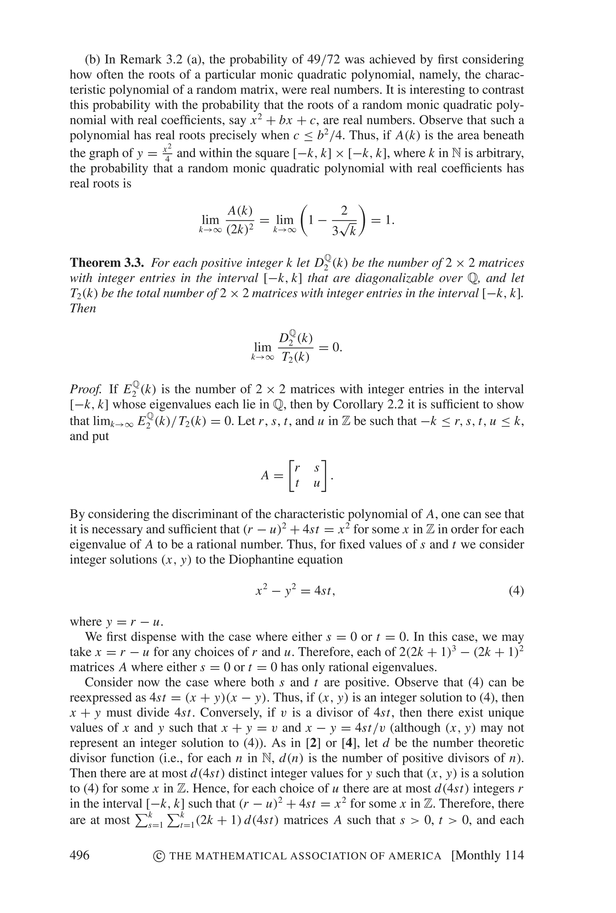 (b) In Remark 3.2 (a), the probability of 49/72 was achieved by ﬁrst considering
how often the roots of a particular monic quadratic polynomial, namely, the charac-
teristic polynomial of a random matrix, were real numbers. It is interesting to contrast
this probability with the probability that the roots of a random monic quadratic poly-
nomial with real coefﬁcients, say x 2 + bx + c, are real numbers. Observe that such a
polynomial has real roots precisely when c ≤ b2 /4. Thus, if A(k) is the area beneath
                   2
the graph of y = x4 and within the square [−k, k] × [−k, k], where k in N is arbitrary,
the probability that a random monic quadratic polynomial with real coefﬁcients has
real roots is

                                A(k)             2
                          lim          = lim 1 − √         = 1.
                         k→∞    (2k) 2   k→∞    3 k
                                                 Q
Theorem 3.3. For each positive integer k let D2 (k) be the number of 2 × 2 matrices
with integer entries in the interval [−k, k] that are diagonalizable over Q, and let
T2 (k) be the total number of 2 × 2 matrices with integer entries in the interval [−k, k].
Then
                                           Q
                                          D2 (k)
                                    lim          = 0.
                                   k→∞    T2 (k)
            Q
Proof. If E 2 (k) is the number of 2 × 2 matrices with integer entries in the interval
[−k, k] whose eigenvalues each lie in Q, then by Corollary 2.2 it is sufﬁcient to show
               Q
that limk→∞ E 2 (k)/T2 (k) = 0. Let r , s, t, and u in Z be such that −k ≤ r, s, t, u ≤ k,
and put

                                            r   s
                                     A=           .
                                            t   u

By considering the discriminant of the characteristic polynomial of A, one can see that
it is necessary and sufﬁcient that (r − u)2 + 4st = x 2 for some x in Z in order for each
eigenvalue of A to be a rational number. Thus, for ﬁxed values of s and t we consider
integer solutions (x, y) to the Diophantine equation

                                    x 2 − y 2 = 4st,                                  (4)

where y = r − u.
   We ﬁrst dispense with the case where either s = 0 or t = 0. In this case, we may
take x = r − u for any choices of r and u. Therefore, each of 2(2k + 1)3 − (2k + 1)2
matrices A where either s = 0 or t = 0 has only rational eigenvalues.
   Consider now the case where both s and t are positive. Observe that (4) can be
reexpressed as 4st = (x + y)(x − y). Thus, if (x, y) is an integer solution to (4), then
x + y must divide 4st. Conversely, if v is a divisor of 4st, then there exist unique
values of x and y such that x + y = v and x − y = 4st/v (although (x, y) may not
represent an integer solution to (4)). As in [2] or [4], let d be the number theoretic
divisor function (i.e., for each n in N, d(n) is the number of positive divisors of n).
Then there are at most d(4st) distinct integer values for y such that (x, y) is a solution
to (4) for some x in Z. Hence, for each choice of u there are at most d(4st) integers r
in the interval [−k, k] such that (r − u)2 + 4st = x 2 for some x in Z. Therefore, there
are at most k    s=1
                      k
                      t=1 (2k + 1) d(4st) matrices A such that s > 0, t > 0, and each


496              c   THE MATHEMATICAL ASSOCIATION OF AMERICA               [Monthly 114
 