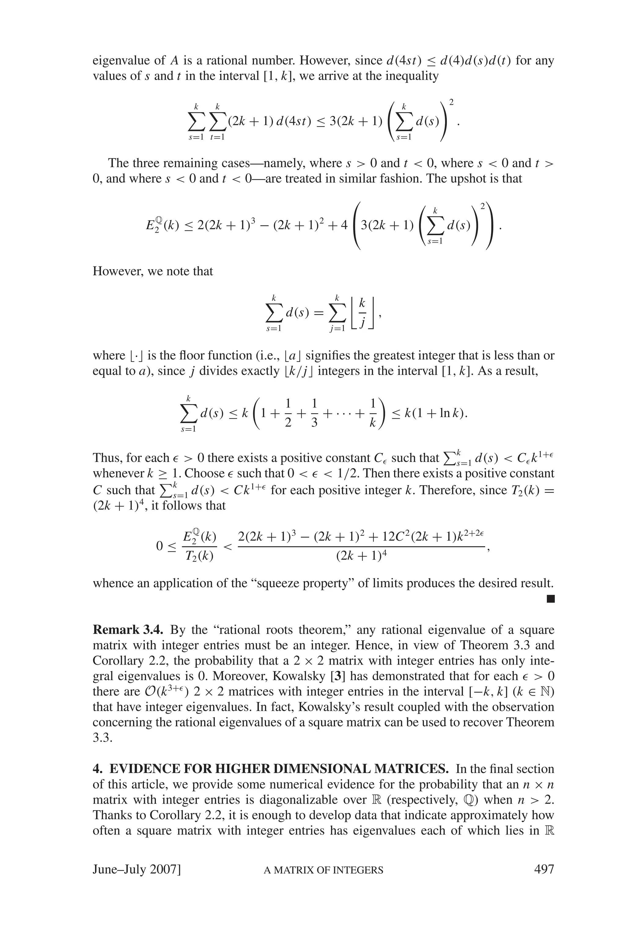 eigenvalue of A is a rational number. However, since d(4st) ≤ d(4)d(s)d(t) for any
values of s and t in the interval [1, k], we arrive at the inequality

                         k     k                                         k           2

                                   (2k + 1) d(4st) ≤ 3(2k + 1)                d(s)       .
                     s=1 t=1                                            s=1


   The three remaining cases—namely, where s > 0 and t < 0, where s < 0 and t >
0, and where s < 0 and t < 0—are treated in similar fashion. The upshot is that
                                              ⎛                        ⎞
                                                                                k            2
            Q
          E 2 (k)   ≤ 2(2k + 1) − (2k + 1) + 4 ⎝3(2k + 1)
                                       3              2
                                                                                     d(s)        ⎠.
                                                                               s=1


However, we note that
                                            k              k
                                                                 k
                                                 d(s) =            ,
                                           s=1            j =1
                                                                 j

where · is the ﬂoor function (i.e., a signiﬁes the greatest integer that is less than or
equal to a), since j divides exactly k/j integers in the interval [1, k]. As a result,
                     k
                                                 1 1        1
                             d(s) ≤ k 1 +         + + ··· +            ≤ k(1 + ln k).
                    s=1
                                                 2 3        k

Thus, for each > 0 there exists a positive constant C such that k d(s) < C k 1+
                                                                s=1
whenever k ≥ 1. Choose such that 0 < < 1/2. Then there exists a positive constant
C such that k d(s) < Ck 1+ for each positive integer k. Therefore, since T2 (k) =
                 s=1
(2k + 1)4 , it follows that
                      Q
                    E 2 (k)   2(2k + 1)3 − (2k + 1)2 + 12C 2 (2k + 1)k 2+2
            0≤              <                                              ,
                    T2 (k)                     (2k + 1)4

whence an application of the “squeeze property” of limits produces the desired result.


Remark 3.4. By the “rational roots theorem,” any rational eigenvalue of a square
matrix with integer entries must be an integer. Hence, in view of Theorem 3.3 and
Corollary 2.2, the probability that a 2 × 2 matrix with integer entries has only inte-
gral eigenvalues is 0. Moreover, Kowalsky [3] has demonstrated that for each > 0
there are O(k 3+ ) 2 × 2 matrices with integer entries in the interval [−k, k] (k ∈ N)
that have integer eigenvalues. In fact, Kowalsky’s result coupled with the observation
concerning the rational eigenvalues of a square matrix can be used to recover Theorem
3.3.

4. EVIDENCE FOR HIGHER DIMENSIONAL MATRICES. In the ﬁnal section
of this article, we provide some numerical evidence for the probability that an n × n
matrix with integer entries is diagonalizable over R (respectively, Q) when n > 2.
Thanks to Corollary 2.2, it is enough to develop data that indicate approximately how
often a square matrix with integer entries has eigenvalues each of which lies in R

June–July 2007]                            A MATRIX OF INTEGERS                                       497
 