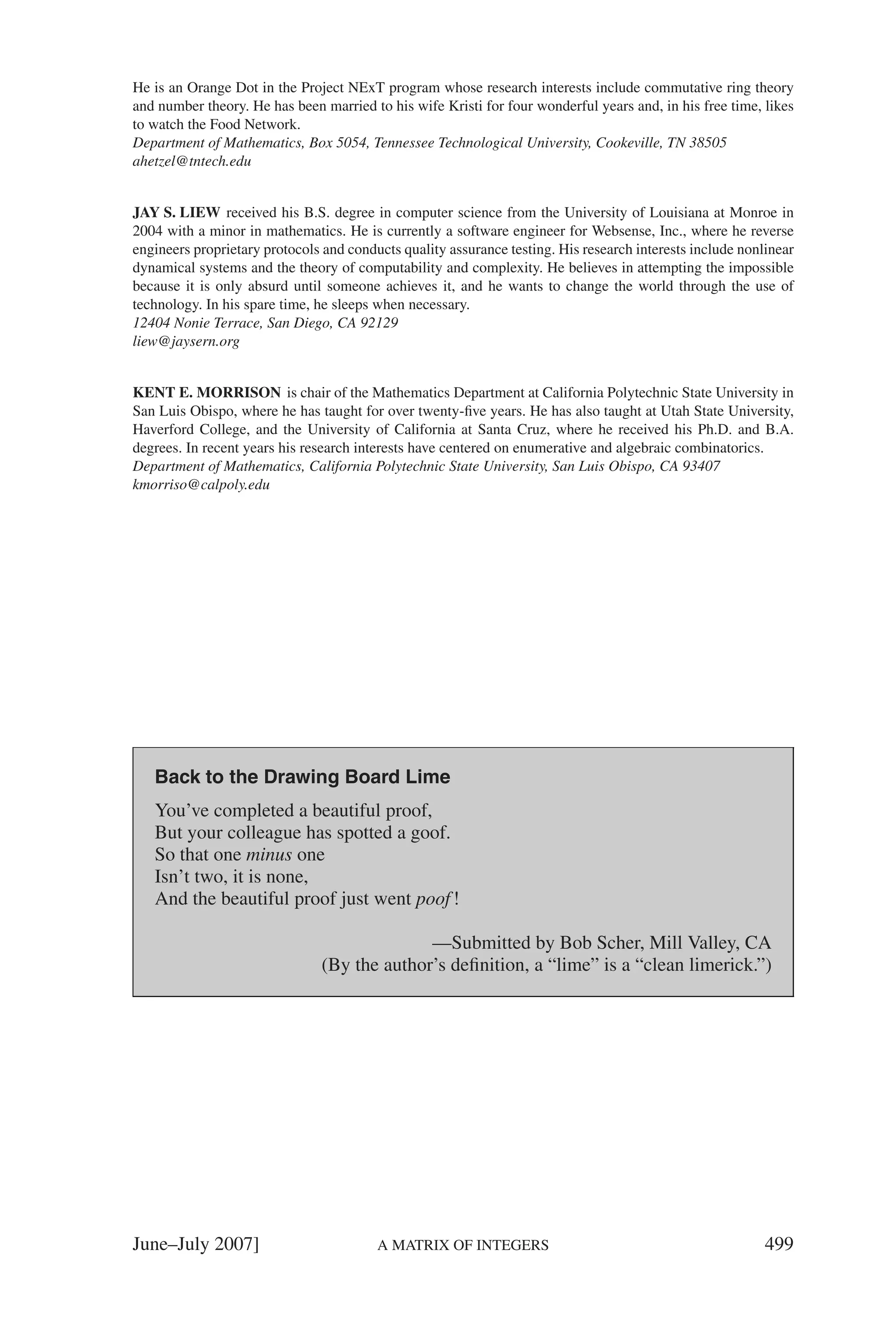 He is an Orange Dot in the Project NExT program whose research interests include commutative ring theory
and number theory. He has been married to his wife Kristi for four wonderful years and, in his free time, likes
to watch the Food Network.
Department of Mathematics, Box 5054, Tennessee Technological University, Cookeville, TN 38505
ahetzel@tntech.edu


JAY S. LIEW received his B.S. degree in computer science from the University of Louisiana at Monroe in
2004 with a minor in mathematics. He is currently a software engineer for Websense, Inc., where he reverse
engineers proprietary protocols and conducts quality assurance testing. His research interests include nonlinear
dynamical systems and the theory of computability and complexity. He believes in attempting the impossible
because it is only absurd until someone achieves it, and he wants to change the world through the use of
technology. In his spare time, he sleeps when necessary.
12404 Nonie Terrace, San Diego, CA 92129
liew@jaysern.org


KENT E. MORRISON is chair of the Mathematics Department at California Polytechnic State University in
San Luis Obispo, where he has taught for over twenty-ﬁve years. He has also taught at Utah State University,
Haverford College, and the University of California at Santa Cruz, where he received his Ph.D. and B.A.
degrees. In recent years his research interests have centered on enumerative and algebraic combinatorics.
Department of Mathematics, California Polytechnic State University, San Luis Obispo, CA 93407
kmorriso@calpoly.edu




   Back to the Drawing Board Lime
   You’ve completed a beautiful proof,
   But your colleague has spotted a goof.
   So that one minus one
   Isn’t two, it is none,
   And the beautiful proof just went poof !

                                              —Submitted by Bob Scher, Mill Valley, CA
                                (By the author’s deﬁnition, a “lime” is a “clean limerick.”)




June–July 2007]                          A MATRIX OF INTEGERS                                              499
 