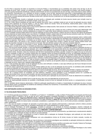 11
5.5.10.2 Para a segurança de todos os envolvidos no Concurso Público, é recomendável que os candidatos não portem arma de fogo no dia de
realização da prova. Caso, contudo, se verifique esta situação, o candidato será encaminhado à Coordenação da unidade, onde deverá entregar a
arma para guarda devidamente identificada, mediante preenchimento de termo de acautelamento de arma de fogo, onde preencherá os dados relativos
ao armamento. Eventualmente, se o candidato se recusar a entregar a arma de fogo, assinará termo assumindo a responsabilidade pela situação,
devendo desmuniciar a arma quando do ingresso na sala de aplicação de prova, reservando as munições na embalagem não reutilizável fornecida
pelos fiscais, as quais deverão permanecer lacradas durante todo o período da prova, juntamente com os demais equipamentos proibidos do candidato
que forem recolhidos.
5.5.11 Não será permitida, durante a realização da prova escrita, a utilização pelo candidato de óculos escuros (exceto para correção visual ou
fotofobia) ou quaisquer acessórios de chapelaria (chapéu, boné, gorro, etc.).
5.5.12 Os 3 (três) últimos candidatos de cada sala só poderão sair juntos. Caso o candidato insista em sair do local de aplicação da prova, deverá
assinar termo desistindo do Concurso Público e, caso se negue, deverá ser lavrado Termo de Ocorrência, testemunhado pelos 2 (dois) outros
candidatos, pelo fiscal da sala e pelo Coordenador da unidade.
5.5.13 Não haverá segunda chamada para a prova escrita objetiva de múltipla escolha. Será excluído do Concurso Público o candidato que faltar à
prova escrita ou chegar após o horário estabelecido.
5.5.14 Não haverá, na sala de prova, marcador de tempo individual, uma vez que o tempo de início e término da prova será determinado pelo
coordenador do local de prova, conforme estabelecido no subitem 5.3, deste Edital, dando tratamento isonômico a todos os candidatos presentes.
5.5.15 O candidato somente poderá retirar-se do local de realização da prova escrita levando o caderno de prova no decurso dos últimos 60 (sessenta)
minutos anteriores ao horário previsto para o seu término. O candidato, também, poderá retirar-se do local de prova somente a partir dos 120 (cento e
vinte) minutos após o início de sua realização, contudo não poderá levar consigo o caderno de prova.
5.5.16 O fiscal de sala orientará aos candidatos quando do início da prova que os únicos documentos que deverão permanecer sobre a carteira serão
o documento de identidade original e o protocolo de inscrição, de modo a facilitar a identificação dos candidatos para a distribuição de seus respectivos
cartões de respostas. Dessa forma, o candidato que se retirar do local de prova antes do decurso dos últimos 60 (sessenta) minutos anteriores ao
horário previsto para o seu término e que, conforme subitem anterior, não poderá levar consigo o caderno de prova, apenas poderá anotar suas
opções de respostas marcadas em seu comprovante de inscrição. Não será admitido qualquer outro meio para anotações deste fim.
5.5.16.1 Todos os candidatos, ao terminarem a prova, deverão obrigatoriamente entregar ao fiscal de aplicação o cartão de respostas que será
utilizado para a correção de sua prova. O candidato que descumprir a regra de entrega de tal documento será ELIMINADO do certame.
5.5.17 Terá sua prova anulada, também, e será automaticamente ELIMINADO do Concurso Público o candidato que, durante a realização da prova: a)
retirar-se do recinto da prova, durante sua realização, sem a devida autorização; b) for surpreendido dando e/ou recebendo auxílio para a execução da
prova; c) usar ou tentar usar meios fraudulentos e/ou ilegais para a sua realização; d) utilizar-se de régua de cálculo, livros, máquinas de calcular e/ou
equipamento similar, dicionário, notas e/ou impressos que não forem expressamente permitidos, gravador, receptor e/ou pagers e/ou que se comunicar
com outro candidato; e) faltar com a devida cortesia para com qualquer membro da equipe de aplicação da prova, as autoridades presentes e/ou os
candidatos; f) Fizer anotação de informações relativas às suas respostas em qualquer outro meio que não o permitido neste Edital; g) descumprir as
instruções contidas no caderno de prova e no cartão de respostas; h) recusar-se a entregar o Cartão de Respostas ao término do tempo destinado à
sua realização; i) ausentar-se da sala, a qualquer tempo, portando o Cartão de Respostas; j) não permitir a coleta de sua assinatura ou não atender ao
procedimento descrito no subitem 5.5.7.2, caso se recuse a coletar sua impressão digital; k) perturbar, de qualquer modo, a ordem dos trabalhos,
incorrendo em comportamento indevido; l) for surpreendido portando ou fazendo uso de aparelho celular e/ou quaisquer aparelhos eletrônicos durante
a realização da prova, mesmo que o aparelho esteja desligado.
5.5.17.1 Caso aconteça algo atípico no dia de realização da prova, será verificado o incidente, e caso seja verificado que não houve intenção de burlar
o edital, o candidato será mantido no Concurso Público.
5.5.18 Com vistas à garantia da isonomia e lisura do certame seletivo em tela, no dia de realização da prova escrita, os candidatos serão submetidos
ao sistema de detecção de metais quando do ingresso e saída de sanitários durante a realização da prova escrita.
5.5.18.1 Ao término da prova o candidato deverá se retirar do recinto de aplicação de prova, não lhe sendo mais permitido o ingresso nos sanitários.
5.5.19 A ocorrência de quaisquer das situações contidas no subitem 5.4.17 implicará na eliminação do candidato, constituindo tentativa de fraude.
5.5.19.1 Se, a qualquer tempo, for constatado, por meio eletrônico, estatístico, visual, grafológico ou por investigação policial, ter o candidato se
utilizado de processo ilícito, sua prova será anulada e ele será automaticamente eliminado do Concurso Público.
5.5.20 Não haverá, por qualquer motivo, prorrogação do tempo previsto para a aplicação da prova escrita em virtude de afastamento de candidato da
sala de prova.
5.5.21 Não será permitido ao candidato fumar na sala de prova, bem como nas dependências do local de prova.
5.6 São de responsabilidade exclusiva do candidato a identificação correta do local de realização da prova escrita e o comparecimento no horário
determinado.
5.6.1 O candidato deverá observar atentamente o Edital de publicação especificando os horários e locais/cidades de realização da prova, inclusive
estando atento quanto à possibilidade da existência de endereços similares e/ou homônimos. É recomendável, ainda, visitar com antecedência o local
de realização da respectiva prova.
DAS DISPOSIÇÕES ACERCA DA SEGUNDA ETAPA
5.7 DA AVALIAÇÃO PSICOLÓGICA
5.7.1 Conforme previsão da Lei Federal nº. 10.350/2001 e Lei Federal nº. 10.826/2003, e, ainda, da Matriz Profissiográfica homologada pela Resolução
de Diretoria /CBTU nº 005/2012, de 26 de julho de 2012, serão submetidos à Avaliação Psicológica os candidatos aprovados para os cargos de
Assistente Operacional - Segurança Metroferroviária e Assistente Operacional - Condução de Veículos Metroferroviários aprovados na prova
objetiva em número 4 (quatro) vezes superior ao quantitativo de vagas ofertadas no Anexo IV deste Edital, não sendo inferior a 20 (vinte) candidatos.
Para os cargos de cadastro de reserva serão convocados considerando o quantitativo mínimo, isto é, os 20 (vinte) primeiros candidatos, seguindo a
ordem classificatória.
5.7.1.1 No caso de empate na listagem de aprovados na primeira etapa, será realizado preliminarmente o desempate conforme critérios previstos
neste Edital, e realizados os testes para os candidatos classificados até o limite estabelecido no subitem anterior.
5.7.2 A Avaliação Psicológica, de caráter eliminatório, consistirá na aplicação e na avaliação de técnicas psicológicas, visando à detecção de
problemas psicológicos que possam vir a comprometer o exercício das atividades inerentes ao cargo ou emprego disputado no concurso.sendo que os
candidatos, nesta etapa, terão seus resultados expressos como INDICADO e CONTRA INDICADO.
5.7.3 A Avaliação Psicológica terá sua data divulgada em Edital de Convocação publicado oportunamente, que determinará o escalonamento aleatório
dos candidatos para a realização da etapa nos dias em que será realizada.
5.7.4 O Edital de convocação, contemplando os locais e horários para a realização da Avaliação Psicológica, será publicado em meio oficial e
divulgado na Internet, no site www.consulplan.net.
5.7.5 Os candidatos convocados deverão comparecer com uma antecedência mínima de 30 (trinta) minutos do horário marcado, munidos de
documento de identidade original com foto.
5.7.6 A Avaliação Psicológica será realizada por meio de técnicas e instrumentos psicológicos que consistirão na aplicação individual e/ou coletiva de
bateria de testes psicológicos, nas áreas cognitiva, de aptidão e de personalidade.
5.7.7 A Avaliação Psicológica será realizada em conformidade com os processos técnico-científicos aprovados pelo Conselho Federal de Psicologia,
por profissionais habilitados, inscritos e regulares em seus respectivos Conselhos Regionais de Psicologia.
5.7.8 A Avaliação resultará em laudo psicológico descritivo e conclusivo, baseado nas técnicas e instrumentos utilizados.
5.7.9 O candidato considerado CONTRA INDICADO ou que deixar de atender à convocação para a realização da Avaliação Psicológica no dia, horário
e local determinados será eliminado do Processo Seletivo.
 