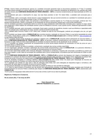 15
2ª Fase - Exame médico pré-admissional, apenas se o candidato convocado apresentar todos os documentos solicitados na 1ª Fase. O candidato
convocado deverá submeter-se a exame médico pré-admissional ou a exame médico específico (portadores de deficiência) a ser realizado pelo órgão
de saúde indicado pela COMPANHIA BRASILEIRA DE TRENS URBANOS – CBTU e a exames complementares sob responsabilidade da CBTU, se
necessário.
10.3 Considerado apto para o desempenho do cargo, nas duas fases previstas no item 10.2 deste Edital, o candidato será convocado para a
contratação.
10.4 O candidato, após a convocação, deverá assumir o cargo imediatamente, fato que ocorrerá somente se o candidato for considerado apto para o
desempenho do cargo, nas duas fases previstas no item 10.2 deste Edital.
10.5 O candidato que por qualquer motivo não apresentar a documentação e exames exigidos na 1ª e 2ª fase de convocação, conforme item 10.2,
perderá automaticamente o direito à contratação ou sob declaração de renuncia temporária, passará para o final da lista classificatória.
10.6 Os candidatos aprovados e classificados dentro do número de vagas estabelecido neste Edital serão chamados para o ingresso no cargo, sendo-
lhes assegurado o direito subjetivo de contratação durante o prazo de validade do concurso, a qual, quando ocorrer, obedecerá rigorosamente à ordem
de classificação.
10.7 O candidato aprovado, após convocação e contratação, ficará sujeito a período de experiência, durante o qual sua eficiência e capacidade serão
objeto de avaliação para o desempenho do cargo, durante o período de até 90 (noventa) dias.
10.8 A validade deste Concurso Público é de 2 (dois) anos, contados da data de sua homologação, podendo ser prorrogado uma vez, por igual
período.
10.9 O candidato que desejar relatar a CONSULPLAN fatos ocorridos durante a realização do Concurso Público ou que tenha necessidade de outras
informações, deverá efetuar contato junto a CONSULPLAN pelo e-mail: atendimento@consulplan.com e endereço eletrônico: www.consulplan.net,
ou pelo telefone 0800-283-4628.
10.10 O candidato deverá manter atualizado seu endereço e telefone junto a CONSULPLAN, enquanto estiver participando do Concurso Público, e
junto a COMPANHIA BRASILEIRA DE TRENS URBANOS - CBTU, se aprovado, mediante correspondência a ser enviada para o Setor de Recursos
Humanos do órgão. Serão de inteira responsabilidade do candidato os prejuízos advindos da não atualização do seu endereço.
10.11 O candidato que desejar comprovante de comparecimento na prova escrita deverá solicitá-lo ao coordenador do local de prova em que o
candidato efetuou a referida prova.
10.12 A inscrição implicará, por parte do candidato, conhecimento e aceitação das normas contidas neste Edital.
10.13 A organização, aplicação, correção e elaboração das provas ficarão exclusivamente a cargo da CONSULPLAN, e os pareceres referentes a
recursos serão efetuados em conjunto com a Comissão de Acompanhamento do Concurso Público.
10.14 Os itens deste Edital poderão sofrer eventuais alterações, atualizações ou acréscimos, enquanto não consumada a providência ou evento que
lhes disser respeito, ou até a data da convocação dos candidatos para a prova correspondente, circunstância que será mencionada em Edital ou aviso
publicado.
10.15 A COMPANHIA BRASILEIRA DE TRENS URBANOS - CBTU e a CONSULPLAN se eximem das despesas com viagens e hospedagens dos
candidatos em quaisquer das fases do certame seletivo, mesmo quando alteradas datas previstas no cronograma inicial, reaplicação de qualquer fase,
inclusive de provas, de acordo com determinação da COMPANHIA BRASILEIRA DE TRENS URBANOS - CBTU e/ou da CONSULPLAN.
10.16 Os resultados divulgados no endereço eletrônico www.consulplan.net terão caráter oficial. Os prazos para interposição de recursos em
qualquer fase deverão ser contados com estrita observância da hora e dia da publicação.
10.17 Legislação com entrada em vigor após a data de publicação deste Edital, bem como alterações em dispositivos legais e normativos a ele
posteriores não serão objeto de avaliação na prova do Concurso Público.
10.18 Quaisquer alterações nas regras fixadas neste Edital só poderão ser feitas por meio de Edital de retificação.
10.19 Todos os casos omissos ou duvidosos que não tenham sido expressamente previstos no presente Edital serão resolvidos pela Comissão de
Acompanhamento do Concurso Público constituída pela direção da COMPANHIA BRASILEIRA DE TRENS URBANOS - CBTU, assessorados pela
CONSULPLAN.
10.20 O prazo de impugnação deste edital será de 5 (cinco) dias corridos a partir da sua data de publicação.
Registra-se, Publique-se e Cumpra-se,
Rio de Janeiro (RJ), 17 de março de 2014.
Pedro Gherardi Neto
DIRETOR PRESIDENTE em exercício
 