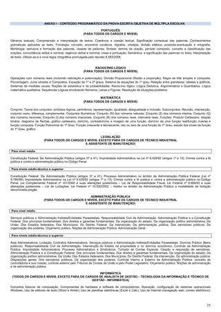 16
ANEXO I – CONTEÚDO PROGRAMÁTICO DA PROVA ESCRITA OBJETIVA DE MÚLTIPLA ESCOLHA
PORTUGUÊS
(PARA TODOS OS CARGOS E NÍVEIS)
Gêneros textuais; Compreensão e interpretação de textos; Coerência e coesão textual; Significação contextual das palavras; Conhecimentos
gramaticais aplicados ao texto. Fonologia: conceito, encontros vocálicos, dígrafos, ortoépia, divisão silábica, prosódia-acentuação e ortografia;
Morfologia: estrutura e formação das palavras, classes de palavras; Sintaxe: termos da oração, período composto, conceito e classificação das
orações, concordância verbal e nominal, regência verbal e nominal, crase e pontuação; Semântica: a significação das palavras no texto; Interpretação
de texto. Utilizar-se-á a nova regra ortográfica promulgada pelo decreto 6.583/2008.
RACIOCÍNIO LÓGICO
(PARA TODOS OS CARGOS E NÍVEIS)
Operações com números reais (incluindo radiciação e potenciação); Divisão Proporcional (Razão e proporção); Regra de três simples e composta;
Porcentagem; Juros simples e Compostos; Equação de 1º e 2º graus; Sistema de equações do 1º grau; Relação entre grandezas: tabelas e gráficos;
Sistemas de medidas usuais; Noções de estatística e de probabilidades; Raciocínio lógico: Lógica Dedutiva, Argumentativa e Quantitativa. Lógica
matemática qualitativa, Sequências Lógicas envolvendo Números, Letras e Figuras. Resolução de situações-problema.
MATEMÁTICA
(PARA TODOS OS CARGOS E NÍVEIS)
Conjunto: Teoria dos conjuntos, símbolos lógicos, pertinência, representação, igualdade, desigualdade e inclusão. Subconjuntos: Reunião, intersecção,
conjunto vazio, diferença, complementar. Conjuntos Numéricos: Conjunto (N) dos números naturais; Conjunto (Z) dos números inteiros; Conjunto (Q)
dos números racionais; Conjunto (I) dos números irracionais; Conjunto (R) dos números reais, intervalos reais. Funções: Produto Cartesiano, relação
binária, diagrama de flechas, gráfico cartesiano, domínio, contradomínio e imagem de uma função, domínio de uma função real/função inversa e
função composta. Função Polinomial do 1º Grau: Função crescente e decrescente, raiz ou zero de uma função do 1º Grau; estudo dos sinais da função
do 1º Grau, gráfico.
LEGISLAÇÃO
(PARA TODOS OS CARGOS E NÍVEIS, EXCETO PARA OS CARGOS DE TÉCNICO INDUSTRIAL
E ASSISTENTE DE MANUTENÇÃO)
Para nível médio
Constituição Federal: Da Administração Pública (artigos 37 a 41); Improbidade Administrativa na Lei nº 8.429/92 (artigos 1º a 13); Crimes contra a fé
pública e contra a administração pública no Código Penal.
Para níveis médio-técnico e superior
Constituição Federal: Da Administração Pública (artigos 37 a 41); Processo Administrativo no âmbito da Administração Pública Federal (Lei nº
9.784/99); Improbidade Administrativa na Lei nº 8.429/92 (artigos 1º a 13); Crimes contra a fé pública e contra a administração pública no Código
Penal. Lei Complementar Federal nº 101/2000 e suas alterações posteriores – Lei de Responsabilidade Fiscal; Lei Federal nº 8.666/93 e suas
alterações posteriores – Lei de Licitações; Lei Federal nº 10.520/2002 – Institui no âmbito da Administração Pública a modalidade de licitação
denominada pregão.
ADMINISTRAÇÃO PÚBLICA
(PARA TODOS OS CARGOS E NÍVEIS, EXCETO PARA OS CARGOS DE TÉCNICO INDUSTRIAL
E ASSISTENTE DE MANUTENÇÃO)
Para nível médio
Serviços públicos e Administração Indireta/Entidades Paraestatais. Responsabilidade Civil da Administração. Administração Pública e a Constituição
Federal: Dos princípios fundamentais; Dos direitos e garantias fundamentais; Da organização do estado; Da organização político administrativa; Da
União; Dos Estados federados; Dos Municípios; Do Distrito Federal; Da intervenção; Da administração pública; Dos servidores públicos; Da
organização dos poderes. Orçamento público. Noções de Administração Pública. Administração Geral.
Para níveis médio-técnico e superior
Atos Administrativos. Licitação. Contratos Administrativos. Serviços públicos e Administração Indireta/Entidades Paraestatais. Domínio Público (Bens
públicos). Responsabilidade Civil da Administração. Intervenção do Estado na propriedade e no domínio econômico. Controle da Administração
Pública. Improbidade Administrativa. Processo Administrativo e Sindicância. Tomada de Contas Especial. Cessão e requisição de servidores.
Administração Pública e a Constituição Federal: Dos princípios fundamentais; Dos direitos e garantias fundamentais; Da organização do estado; Da
organização político administrativa; Da União; Dos Estados federados; Dos Municípios; Do Distrito Federal; Da intervenção; Da administração pública;
Disposições gerais; Dos servidores públicos; Da organização dos poderes. Controle Interno e Externo da Administração Pública: conceito de
controladoria e sua missão, controle externo pelo Tribunal de Contas da União e pelo Poder Legislativo. Orçamento público. Noções de administração
e de administração pública.
INFORMÁTICA
(TODOS OS CARGOS E NÍVEIS, EXCETO PARA OS CARGOS DE ANALISTA DE GESTÃO – TECNOLOGIA DA INFORMAÇÃO E TÉCNICO DE
GESTÃO - INFORMÁTICA)
Conceitos básicos de computação; Componentes de hardware e software de computadores; Operação, configuração de sistemas operacionais
Windows; Uso de editores de texto (Word e Writer); Uso de planilhas eletrônicas (Excel e Calc); Uso de Internet (navegação web, correio eletrônico);
 