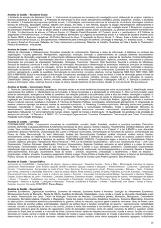 19
Analista de Gestão – Assistente Social
1 Ambiente de atuação do Assistente Social. 1.1 Instrumental de pesquisa em processos de investigação social: elaboração de projetos, métodos e
técnicas qualitativas e quantitativas. 1.2 Propostas de intervenção na área social: planejamento estratégico, planos, programas, projetos, e atividades
de trabalho. 1.3 Avaliação de programas e políticas sociais. 1.4 Estratégias, instrumentos e técnicas de intervenção: sindicância, abordagem individual,
técnica de entrevista, abordagem coletiva, trabalho com grupos, em redes, e com famílias, atuação na equipe interprofissional (relacionamento e
competências). 1.5 Diagnóstico. 2 Elaboração de laudo e parecer (sociais e psicossociais), estudo de caso, avaliação social. 3 Atuação em programas
de prevenção e tratamento. 3.1 Uso do álcool, tabaco e outras drogas: questão cultural, social, e psicológica. 3.2 Doenças sexualmente transmissíveis.
3.3 Aids. 3.4 Atendimento às vítimas. 4 Políticas Sociais. 4.1 Relação Estado/Sociedade. 4.2 Contexto atual e o neoliberalismo. 4.3 Políticas de
Seguridade e Previdência Social. 4.4 Políticas de Assistência Beneficiária Lei Orgânica da Assistência Social. 4.5 Políticas de Saúde B Sistema único
de Saúde (SUS) e Agências reguladoras. 4.6 Política Nacional do Idoso. 5 Legislação de Serviço Social. 5.1 Níveis, áreas e limites de atuação do
profissional de Serviço Social. 5.2 Ética profissional. 6Alternativas para a resolução de conflitos: conciliação e mediação. 6.1 Balanço Social. 7 . Prática
do serviço Social em Empresas. Relações de Poder institucional e profissional. Relações de trabalho, Qualidade de Vida e Saúde do Trabalhador.
Política de benefícios. Indicadores.
Analista de Gestão – Bibliotecário
Ciência da informação e biblioteconomia: Conceitos, produção do conhecimento. Sistemas e redes de informação. A biblioteca no contexto das
organizações. Funções gerenciais. Planejamento, organização, avaliação, formação e desenvolvimento de coleções. Sistemas documentários.
Organização da informação: organização do conhecimento, bibliotecas tradicionais, bibliotecas digitais e sistemas de hipertextos. Controle bibliográfico.
Desenvolvimento de coleções. Representação descritiva e temática de documentos: conceituação, objetivos, processos, instrumentos e produtos.
Automação dos processos de organização. Metadados. Ontologias. Taxonomia. Tesauros. Web Semântica. Serviços e produtos de bibliotecas.
Serviços de referência: presencial e virtual. Marketing da informação. Recuperação e disseminação da informação. Indexação: princípios de indexação,
serviços de indexação, a prática da indexação, técnica de elaboração de descritores, cabeçalhos de assunto, vocabulário controlado e tesauros,
elaboração de resumos. Circulação e reprodução de documentos. Gestão da informação e do conhecimento. Qualidade em Serviços de Informação:
controle, planejamento e gestão de qualidade. Normalização de documentos: conceitos, objetivos, normas brasileiras (NBR 6023, NBR 10520, NBR
6032 e NBR 6028). Busca e recuperação da Informação: fundamentos, estratégia de busca, busca em textos. Fontes de informação gerais e fontes de
informação especializada. Usos e usuários da Informação: estudo de usuários, métodos, técnicas, estudos de uso e educação de usuários.
Classificação: catálogo de assunto, termos principais, relacionados e remissivas. Classificação. Catalogação: AACR2. 9. Serviços e produtos de
acesso à informação: redes, sistemas, bancos e bases de dados. Gestão Eletrônica de Documentos. Gestão do Conhecimento. Ética profissional.
Analista de Gestão – Comunicador Social
1. Teoria da Comunicação: conceitos, paradigmas, principais teorias e as novas tendências da pesquisa sobre os mass media. 2. Massificação versus
segmentação dos públicos. 3. Interatividade na comunicação. 4. Novas tecnologias e a globalização da informação. 5. Ética na Comunicação: papel
social do comunicador, abrangência e limites do jornalismo, das relações públicas e da publicidade, poder e ética das mídias, instituições e sujeitos. 6.
Opinião pública: técnicas de elaboração de processos de pesquisa, estudo e análise em busca de canais de interação com cada público específico. 7.
Legislação em Comunicação Social: Código de ética do profissional de Relações Públicas, Constituição Federal. Legislação referente a incentivos
fiscais e culturais nacional, estaduais e municipais. 8. Técnicas de Relações Públicas: conceituação, caracterização, planejamento. 9. Organização de
eventos: potencia e tipologia dos eventos, normas de cerimonial e protocolo. 10. Marketing: Conceitos e princípios; Marketing institucional (prevenção,
formação, manutenção e reação no contexto da sociedade); Marketing e Comunicação (definições, limites e abrangência); Marketing de
relacionamento, atendimento ao público; e-marketing.11. Comunicação institucional: conceitos, instrumentos, caracterizações, constituição do
diagnóstico institucional. 12. Gerenciamento de marcas: design, registro de marcas e brand-equity. 13. Qualificação dos produtos e da prestação de
serviços da instituição. 14. Decreto nº 4.799/03. 15. Comunicação Organizacional: Conceitos, Planejamento, Comunicação para Crises; Comunicação
Integrada; Comunicação Estratégica.
Analista de Gestão – Contador
CONTABILIDADE GERAL: Fundamentos conceituais de contabilidade: conceito, objeto, finalidade, usuários e princípios contábeis; Patrimônio:
conceito, elementos e equação patrimonial; fundamentos conceituais de ativo, passivo, receita e despesa; Procedimentos Contábeis Básicos: plano de
contas, fatos contábeis, lançamentos e escrituração; Demonstrações Contábeis de que trata a Lei Federal nº a Lei 6.404/76 e suas alterações
posteriores: Balanço Patrimonial, Demonstração dos Lucros e Prejuízos Acumulados, Demonstração do Resultado do Exercício, Demonstração dos
Fluxos de Caixa, Demonstração do Valor Adicionado; Análise das Demonstrações Contábeis: análise horizontal, análise vertical, liquidez,
endividamento, análise da rotatividade e da rentabilidade. AUDITORIA: Conceito e definição de auditoria; normas de auditoria; auditoria interna e
externa; programas de auditoria e relatórios de auditora. CONTABILIDADE PÚBLICA: Fundamentos legais e técnicos de Contabilidade Pública:
conceito, objetivos, princípios; Planejamento: Plano Plurianual – PPA, Lei de Diretrizes Orçamentárias – LDO e Lei Orçamentária Anual – LOA; Ciclo
Orçamentário; Créditos Adicionais: classificação; Princípios Orçamentários; Sistemas Contábeis aplicados ao setor público e o plano de contas;
Escrituração; Demonstrações Contábeis de que trata a Lei Federal nº 4.320/64 e suas alterações posteriores; Classificações Orçamentárias:
classificação legal da receita e classificação legal da despesa – classificação institucional, funcional-programática e econômica; Receita e Despesa
extra-orçamentárias; Execução Orçamentária: fases da receita – previsão, lançamento, arrecadação e recolhimento, e fases da despesa –
programação, licitação, empenho, liquidação e pagamento; Restos a pagar; Dívida Pública e Dívida Ativa; Controle Interno e Externo da Administração
Pública: conceito de controladoria e sua missão, controle externo pelo Tribunal de Contas e pelo Poder Legislativo. Ética Profissional.
Analista de Gestão – Design Gráfico
Introdução ao CorelDRAW - Configuração de página, réguas e linhas-guia - Desenhar formas - Zoom e Mão - Manipulação interativa de objetos
(Selecionar, Redimensionar, Girar, inclinar, duplicar, alinhar e distribuir, agrupar, ordenar e bloquear) – Preenchimentos – Contornos - Operações de
formato - Transformações - Ferramentas de corte (Cortar, Faca, Borracha, Excluir segmento virtual) - Efeitos especiais – Bitmaps – Texto - Trabalhar
com linhas, contornos e pinceladas (Mão livre, Linha de pontos, Bézier, Mídia artística, Caneta, B-spline, Polilinhas, Curva de 3 pontos) - Vetorização
(Ferramenta Forma, Converter em curvas e contorno em objeto) – Exportar – Impressão. Introdução Adobe Bridge, Conhecendo a interface, Réguas,
Grades, Guias e Marcas de corte - Pranchetas, Camadas, Desenhos, Desenhos simples - Seleção e organização de objetos, Remodelagem de objetos
– Cores – Traçados - Trabalhando com textos - Importação e Exportação. Introdução ao Photoshop, Zoom e Camadas - Seleção, Recortes e
Montagens - Histórico e Ajustes - Correções e Retoques - Pinturas, Gradientes e Padrões – Vetores - Trabalhando com Textos - Estilos e Filtros -
Exportar, Imprimir, Converter RGB/CMYK. Ética e Design.
Analista de Gestão – Economista
Sistemas Econômicos: Organização econômica, Economia de mercado, Economia Aberta e Fechada. Evolução do Pensamento Econômico.
Microeconomia:Teoria da Demanda, Teoria da Oferta, Equilíbrio de Mercado, Elasticidades: preço, renda e cruzada da demanda, Elasticidade preço
na oferta. Maximização dos lucros. Teoria da Produção. Estruturas de Mercado: Concorrência perfeita, Monopólio, Monopsônio, Concorrência
monopolista, Monopólio bilateral, Oligopólio e Oligopsônio. Teoria dos Jogos. Econometria. Estatística Econômica. Economia Matemática. Economia
do setor público: racionalidade econômica da existência do governo; falhas do mercado; equilíbrio geral e teoria do bem-estar; ótimo de Pareto; bens
públicos; teoria da escolha pública; externalidades; objetivos da política fiscal e funções econômicas do governo. Macroeconomia: contabilidade
nacional: conceito e quantificação da renda e do produto, produto e renda das empresas e das famílias, gastos e receitas do governo; balanço de
pagamentos: estrutura geral do balanço de pagamentos; conta de transações correntes, conta de capital, conceitos de déficit e superávit; contas
nacionais do Brasil; taxa de cambio e o mercado de divisa; números índices; tabela de relações insumo/produto; moeda e bancos: funções da moeda,
demanda por moeda, bancos e oferta de moeda, definição de moeda e quase-moeda, multiplicador da moeda; instrumentos de controle monetário;
determinação da renda e do produto nacionais: modelo keynesiano básico, equilíbrio entre oferta agregada e demanda agregada; multiplicador
 