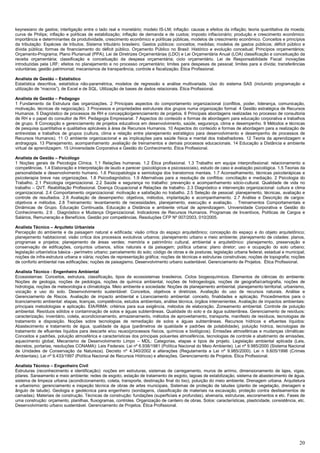 20
keynesiano de gastos; interligação entre o lado real e monetário; modelo IS-LM; inflação: causas e efeitos da inflação; teoria quantitativa da moeda;
curva de Philips; inflação e políticas de estabilização; inflação de demanda e de custos; imposto inflacionário; produção e crescimento econômico:
importância e determinantes da produtividade, crescimento econômico e políticas públicas, modelos de crescimento econômico. Conceitos e princípios
da tributação: Espécies de tributos. Sistema tributário brasileiro. Gastos públicos: conceitos; medidas; modelos de gastos públicos; déficit público e
dívida pública; formas de financiamento do déficit público. Orçamento Público no Brasil: Histórico e evolução conceitual; Princípios orçamentários;
Orçamento-Programa; Plano Plurianual (PPA); Lei de Diretrizes Orçamentárias (LDO) e Lei Orçamentária Anual (LOA) classificação e conceituação da
receita orçamentária; classificação e conceituação da despesa orçamentária; ciclo orçamentário. Lei de Responsabilidade Fiscal: inovações
introduzidas pela LRF; efeitos no planejamento e no processo orçamentário; limites para despesas de pessoal; limites para a dívida; transferências
voluntárias; gestão patrimonial; mecanismos de transparência, controle e fiscalização. Ética Profissional.
Analista de Gestão – Estatístico
Estatística descritiva, estatística não-paramétrica, modelos de regressão e análise multivariada. Uso do sistema SAS (incluindo programação e
utilização de “macros”), de Excel e de SQL. Utilização de bases de dados relacionais. Ética Profissional.
Analista de Gestão – Pedagogo
1 Fundamento da Estrutura das organizações. 2 Principais aspectos do comportamento organizacional (conflitos, poder, liderança, comunicação,
motivação, técnicas de negociação). 3 Processos e propriedades estruturais dos grupos numa organização formal. 4 Gestão estratégica de Recursos
Humanos. 5 Diagnóstico de processos de RH e concepção/gerenciamento de projetos. 6 Principais abordagens realizadas no processo de consultoria
de RH e o papel do consultor de RH. Pedagogia Empresarial. 7 Aspectos do conteúdo e formas de abordagem para educação corporativa e trabalhos
de grupo. 8 Concepção e gerenciamento de projetos educativos em desenvolvimento, saúde, segurança, clima e desempenho. 9 Métodos e técnicas
de pesquisa quantitativa e qualitativa aplicáveis à área de Recursos Humanos. 10 Aspectos do conteúdo e formas de abordagem para a realização de
entrevistas e trabalhos de grupos (cultura, clima e relação entre planejamento estratégico para desenvolvimento e desempenho de processos de
Recursos Humanos). 11 O ambiente organizacional e as implicações para saúde física e mental dos trabalhadores. 12 Teoria da aprendizagem e
andragogia. 13 Planejamento, acompanhamento ,avaliação de treinamentos e demais processos educacionais. 14 Educação a Distância e ambiente
virtual de aprendizagem. 15 Universidade Corporativa e Gestão do Conhecimento. Ética Profissional.
Analista de Gestão – Psicólogo
1 Noções gerais de Psicologia Clínica. 1.1 Relações humanas. 1.2 Ética profissional. 1.3 Trabalho em equipe interprofissional: relacionamento e
competências. 1.4 Elaboração e Interpretação de laudo e parecer (psicológicos e psicossociais), estudo de caso e avaliação psicológica. 1.5 Teorias da
personalidade e desenvolvimento humano. 1.6 Psicopatologia e semiologia dos transtornos mentais. 1.7 Aconselhamento, técnicas psicoterápicas e
psicoterapia breve nas organizações. 1.8 Psicodiagnóstico. 1.9 Alternativas para a resolução de conflitos: conciliação e mediação. 2 Psicologia do
Trabalho. 2.1 Psicologia organizacional. 2.2 Saúde e segurança no trabalho: prevenção e acompanhamento sócio-cultural. Qualidade de vida no
trabalho – QVT. Reabilitação Profissional. Doença Ocupacional e Relações de trabalho. 2.3 Diagnóstico e intervenção organizacional: cultura e clima
organizacional. 2.4 Comportamento organizacional: motivação e satisfação no trabalho. 2.5 Seleção de pessoal: planejamento, técnicas, avaliação e
controle de resultados. 2.6 Avaliação de desempenho: objetivos, métodos, implantação e acompanhamento. 2.7 Análise e Descrição de cargos:
objetivos e métodos. 2.8 Treinamento: levantamento de necessidades, planejamento, execução e avaliação. . Treinamentos Comportamentais e
Dinâmicas de Grupo. Educação Continuada. Educação a Distância e ambiente virtual de aprendizagem. Universidade Corporativa e Gestão do
Conhecimento. 2.9 . Diagnóstico e Mudança Organizacional. Indicadores de Recursos Humanos. Programas de Incentivos, Políticas de Cargos e
Salários, Remuneração e Benefícios. Gestão por competências. Resoluções CFP Nº 007/2003, 010/2005.
Analista Técnico – Arquiteto Urbanista
Percepção do ambiente e da paisagem natural e edificada; visão crítica do espaço arquitetônico; concepção do espaço e do objeto arquitetônico;
planejamento habitacional; visão crítica dos processos evolutivos urbanos; planejamento urbano e meio ambiente; planejamento de cidades: planos,
programas e projetos; planejamento de áreas verdes; memória e patrimônio cultural, ambiental e arquitetônico: planejamento, preservação e
conservação de edificações, conjuntos urbanos, sítios naturais e da paisagem; política urbana: plano diretor; uso e ocupação do solo urbano;
legislação urbanística básica - perímetro urbano; parcelamento do solo; código de obras e de posturas; legislação urbana federal, estadual e municipal;
noções de infra-estrutura urbana e viária; noções de representação gráfica; noções de técnicas e estruturas construtivas; noções de topografia; noções
de conforto ambiental nas edificações; noções de paisagismo. Desenvolvimento urbano sustentável. Gerenciamento de Projetos. Ética Profissional.
Analista Técnico - Engenheiro Ambiental
Ecossistemas: Conceitos, estrutura, classificação, tipos de ecossistemas brasileiros. Ciclos biogeoquímicos. Elementos de ciências do ambiente:
Noções de geologia, noções de pedologia, noções de química ambiental, noções de hidrogeologia, noções de geografia/cartografia, noções de
hidrologia, noções de meteorologia e climatologia. Meio ambiente e sociedade: Noções de planejamento ambiental, planejamento territorial, urbanismo,
vocação e uso do solo. Desenvolvimento sustentável: Conceitos, objetivos e diretrizes. Avaliação do uso de recursos naturais. Análise e
Gerenciamento de Riscos. Avaliação de impacto ambiental e Licenciamento ambiental: conceito, finalidades e aplicação. Procedimentos para o
licenciamento ambiental: etapas, licenças, competência, estudos ambientais, análise técnica, órgãos intervenientes. Avaliação de impactos ambientais:
principais metodologias e aplicação. EIA/RIMA: critérios para sua exigência, métodos de elaboração. Zoneamento ambiental. Controle de poluição
ambiental. Resíduos sólidos e contaminação de solos e águas subterrâneas. Qualidade do solo e da água subterrânea. Gerenciamento de resíduos:
caracterização, inventário, coleta, acondicionamento, armazenamento, métodos de aproveitamento, transporte, manifesto de resíduos, tecnologias de
tratamento e disposição. Noções sobre tecnologias de remediação de solos e águas subterrâneas. Recursos hídricos e efluentes líquidos:
Abastecimento e tratamento de água, qualidade da água (parâmetros de qualidade e padrões de potabilidade), poluição hídrica, tecnologias de
tratamento de efluentes líquidos para descarte e/ou reuso(processos físicos, químicos e biológicos). Emissões atmosféricas e mudanças climáticas:
Conceitos e padrões, poluição atmosférica e características dos principais poluentes atmosféricos, tecnologias de controle e abatimento de emissões,
aquecimento global, Mecanismo de Desenvolvimento Limpo – MDL: Categorias, etapas e tipos de projeto. Legislação ambiental aplicada (Leis,
decretos, portarias, resoluções CONAMA): Leis Federais: Lei nº 6.938/1981 (Política Nacional do Meio Ambiente). Lei nº 9.985/2000 (Sistema Nacional
de Unidades de Conservação da Natureza). Decreto nº 4.340/2002 e alterações (Regulamenta a Lei nº 9.985/2000). Lei n 9.605/1998 (Crimes
Ambientais). Lei nº 9.433/1997 (Política Nacional de Recursos Hídricos) e alterações. Gerenciamento de Projetos. Ética Profissional.
Analista Técnico – Engenheiro Civil
Estruturas (reconhecimento e identificação): noções em estruturas, sistemas de carregamento, muros de arrimo, dimensionamento de lajes, vigas,
pilares. Saneamento e meio ambiente: redes de esgoto, estação de tratamento de esgoto, lagoas de estabilização, sistema de abastecimento de água,
sistema de limpeza urbana (acondicionamento, coleta, transporte, destinação final do lixo), poluição do meio ambiente. Drenagem urbana. Arquitetura
e urbanismo: gerenciamento e inspeção técnica de obras de artes municipais. Sistemas de proteção de taludes (plantio de vegetação, drenagem e
ângulo de talude). Geologia e geotécnica para engenheiro (sondagens, classificação de materiais na escavação, proteção contra deslisamentos de
camadas). Materiais de construção. Técnicas de construção: fundações (superficiais e profundas), alvenaria, estruturas, escoramentos e etc. Fases de
uma construção: orçamento, planilhas, fluxogramas, controles. Organização de canteiro de obras. Solos: características, plasticidade, consistência, etc.
Desenvolvimento urbano sustentável. Gerenciamento de Projetos. Ética Profissional.
 