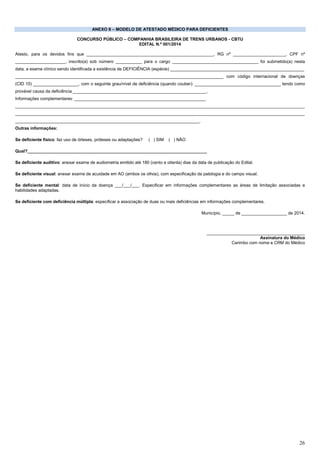 26
ANEXO II – MODELO DE ATESTADO MÉDICO PARA DEFICIENTES
CONCURSO PÚBLICO – COMPANHIA BRASILEIRA DE TRENS URBANOS - CBTU
EDITAL N.º 001/2014
Atesto, para os devidos fins que _____________________________________________________, RG nº ______________________, CPF nº
_____________________, inscrito(a) sob número ___________ para o cargo ____________________________________ foi submetido(a) nesta
data, a exame clínico sendo identificada a existência de DEFICIÊNCIA (espécie) ________________________________________________________
_______________________________________________________________________________________ com código internacional de doenças
(CID 10) ___________________, com o seguinte grau/nível de deficiência (quando couber): ____________________________________ tendo como
provável causa da deficiência ________________________________________________________.
Informações complementares: _______________________________________________________
_________________________________________________________________________________________________________________________
_________________________________________________________________________________________________________________________
_____________________________________________________________________________.
Outras informações:
Se deficiente físico: faz uso de órteses, próteses ou adaptações? ( ) SIM ( ) NÃO
Qual?___________________________________________________________________________
Se deficiente auditivo: anexar exame de audiometria emitido até 180 (cento e oitenta) dias da data de publicação do Edital.
Se deficiente visual: anexar exame de acuidade em AO (ambos os olhos), com especificação da patologia e do campo visual.
Se deficiente mental: data de início da doença ___/___/___. Especificar em informações complementares as áreas de limitação associadas e
habilidades adaptadas.
Se deficiente com deficiência múltipla: especificar a associação de duas ou mais deficiências em informações complementares.
Município, _____ de ___________________ de 2014.
_________________________________________
Assinatura do Médico
Carimbo com nome e CRM do Médico
 