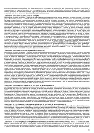30
fornecendo informação ao responsável pela gestão e fiscalização dos contratos de terceirização. Em sistemas mais complexos, agrega ainda a
responsabilidade por registros burocráticos com informações técnicas e operacionais das atividades realizadas, verificação e comunição á chefia
imediata dos motivos de atrasos das manobras, formação e recomposição de veículos metroferroviários e atendimento às instruções quando habilitado
e autorizado pelo Centro de Controle Operacional. Outras atividades correlatas.
ASSISTENTE OPERACIONAL (OPERAÇÃO DE ESTAÇÃO)
As atribuições consistem em garantir a execução das operações metroferroviárias, cumprindo padrões, relatando e corrigindo anomalias e contribuindo
para a eficiência dos processos e satisfação dos usuários. Inclui também o controle de serviços prestados por terceiros. Caracterizado pela execução
de tarefas de administração e controle de bloqueio, atividades de bilheteria, bilhetagem automática e das atividades realizadas nas estações,
verificação e teste de equipamentos, acionamento dos serviços de manutenção, registro de movimentação de caixa, guarda de valores, bem como
zelo e controle das instalações e bens patrimoniais da estação, prestando informações através de relatórios, planilhas, documentos de despacho,
diário operacional e boletins de ocorrência. Operação de sistemas de sonorização, radiofonia, telefonia e demais instrumentos de comunicação, bem
como operação manual de máquina de chave (AMV) e seccionadoras de via/rede aérea e de PCL (Posto de Comando Local) e PM (Painel de
Manutenção). Atendimento ao fluxo de usuários, organização do espaço público, administração e controle de serviços de terceiros, prestando
informações sobre os contratos de terceirização existentes na estação. Execução de procedimentos de abertura e fechamento das estações e retirada
de objetos da via. Operação de equipamentos referentes à bilhetagem automática, de quadros de energia (disjuntores), de escadas rolantes e de
elevadores. Atendimento a usuários portadores de necessidades especiais. Controle do uso das chaves dos locais operacionais e técnicos. Atuação na
integração intermodal, mantendo a qualidade do atendimento aos usuários. Controle e acompanhamento de prestadores de serviços na estação,
inclusive das concessionárias de água e energia. Interação com o CENTRO DE CONTROLE OPERACIONAL para comunicação de acidentes, atrasos
e demais ocorrências. Em sistemas mais complexos, agrega a responsabilidade por operar equipamentos em subestações auxiliares e retificadoras,
quadro de baixa tensão, grupos geradores, e máquinas de chave. Programação e o controle das escalas de férias das equipes das estações,
articulando-se com a chefia imediata.Guarda de bilhetes, cartões de transporte, remessa de valores ao banco e numerários das bilheterias e cofres da
estação. Programação de atividades e distribuição do efetivo junto às equipes de pessoal próprio e terceirizado, efetuando remanejamentos e
adequações necessárias. Licenciamento de trens, quando habilitado e autorizado pelo CENTRO DE CONTROLE OPERACIONAL. Controle dos gastos
de consumo de energia, telefone e água nas estações e áreas de comercialização. Atuação em conjunto com as equipes que atuam nas estações,
prestando apoio técnico, logístico e operacional, visando o desempenho de equipe e da estação em articulação com a chefia imediata. Elaboração e
desenvolvimento de procedimentos operacionais. Responsabilidade pela interface técnico-financeira entre a CBTU e as organizações envolvidas no
sistemas de integração intermodal de transportes. Outras atividades correlatas.
ASSISTENTE OPERACIONAL (SEGURANÇA METROFERROVIÁRIA)
As atribuições consistem em garantir a execução das operações de segurança metroferroviárias, cumprindo padrões, relatando e corrigindo anomalias
e contribuindo para a eficiência dos processos e satisfação dos usuários. Inclui também a fiscalização de serviços de manutenção prestados por
terceiros. Caracterizado pela execução de atividades de segurança metroferroviária, realização de rondas nos postos de serviços, implementação de
postos de observação, atendimento a ocorrência diversas com usuários nas estações e veículos metroferroviários e encaminhamento aos órgãos
públicos quando necessário. Cumprimento do Regulamento de Transportes, Operação e Segurança (RGTOS) no que concerne à segurança
operacional e patrimonial nos locais de trabalho ou fora deles, quando necessário. Atuação no controle e administração de situações de acidentes e
demais situações de segurança publica, participação em perícias técnicas internas. Interação com a polícia e órgãos públicos em acidentes de vitimas
e demais ocorrências. Elaboração de relatórios diários sobre as ocorrências de serviços por turno de trabalhado. Guarda de bilhetes, cartões de
transporte, remessa de valores ao banco e numerários das bilheterias e cofres da estação, bem como a manutenção dos equipamentos dos postos de
serviço sob sua responsabilidade. Execução das estratégias operacionais elaboradas e delegadas pela chefia na manutenção de ordem, nas estações
e nos veículos metroferroviários. Em sistemas mais complexos, agrega a responsabilidade pela administração e controle dos serviços de terceiros, das
rondas internas e externas, dos fardamentos e das viaturas durante seu turno de serviço. Responsabilidade quando ao cumprimento das escalas e
controle disciplinar. Programação de atividades e distribuição do efetivo junto às equipes de segurança, de acordo com a prioridade e distribuição do
efetivo junto às equipes de segurança, de acordo com a prioridade de atendimento, visando o desempenho das mesmas e articulando ações com a
chefia imediata para implementação de melhorias. No desempenho das atividades utilizam-se capacidades comunicativas em interface com o Centro
de Controle Operacional. Interação com as equipes de segurança, em situações mais complexas que requeiram decisões com maior relevância de
hierarquia. Análise de relatórios de ocorrências com propostas de solução e implementação de melhorias. Responsabilidade pelo suprimento de
equipamento administrativo e matérias utilizadas pelo pessoal operacional e patrimonial, pela inspeção, pela renovação de registros e pela vida útil dos
mesmos. Programação e o controle das escalas de férias das equipes de segurança, articulando-se com a chefia imediata. Fornecimento de dados de
registros de ocorrências a outras áreas internas ou órgãos externos, mantendo interface com as demais áreas da Companhia visando à melhoria e
excelência do atendimento da área de segurança. Coordenação de investigações internas relativas à área de segurança e ações que possam trazer
prejuízo moral ou financeiro à Companhia. Outras atividades correlatas.
ASSISTENTE OPERACIONAL (CONDUÇÃO DE VEÍCULOS METROFERROVIÁRIOS)
As atribuições consistem na operação de veículos metroferroviários em vias, pátios e terminais, conforme normas e procedimentos operacionais.
Caracterizado pela condução e realização de manobras de veículos metroferroviários, monitoramento de equipamentos de bordo, de mudança de via
(AMV) e rede aérea (seccionadora manual de via/pátios de manobras) e movimentação do veiculo na modalidade manual, semi-automática e
automática para transporte de passageiros, adequando a condução ao tipo de veiculo. Realização de inspeções e vistorias nos veículos e adoção de
providencias e atuações para correção de falhas detectadas nos equipamentos. Cumprimento de procedimentos de segurança, obedecendo
sinalização de via e pátios de manobras, acatando instruções enviadas por radio e acionando freio de emergência em situação de risco. No
desempenho das atividades utilizam-se de capacidade comunicativa para atendimento das orientações do Centro de Controle Operacional. Em
sistemas mais complexos, agrega a responsabilidade pela atuação em conjunto com as equipes de operadores de trens em postos-base,
programando e distribuindo atividades, visando desempenho de equipe, articulando ações com a chefia imediata no que diz respeito à programação de
atividades, distribuição do efetivo e demais providencias. Atualização e elaboração de procedimentos operacionais visando segurança de tráfego,
realização de pesquisas e emissão de relatórios de maior complexidade para as gerências. Outras atividades correlatas.
ASSISTENTE DE OPERACIONAL (CONTROLE DE MOVIMENTO DE VEÍCULOS METROFERROVIÁRIOS)
As atribuições consistem no controle, operação e monitoramento dos sistemas de trafego, energia e comunicação do Centro de Controle Operacional,
conforme normas e procedimentos operacionais de movimento de veículos metroferroviários. Caracterizado pela operação dos sistemas centralizados
de energia, tráfego, estações e comunicação do Centro de Controle Operacional para a segurança e eficiência do sistema operacional. Orientação no
âmbito da operação de manobras dos sistemas elétricos, acompanhando sua execução e atendimentos das normas. Regulamentação do trafego,
planejando estratégias em casos de acidentes. Colaboração com órgãos competentes na analise de acidentes, suas causas e meios de evitá-los.
Operação das maquinas de chave na via e pátio, ou a distancia através de equipamentos mecânicos, eletromecânicos, elétricos e eletrônicos.
Transmissão de avisos às estações, às oficinas, aos trens e demais veículos metroferroviários. Programação do sistema metroferroviário, autorização
de acessos às áreas operacionais, de acordo com a disponibilidade indicada pela manutenção, visando o equilíbrio entre o atendimento do tráfego e os
processos de manutenção. Articulação de ações com a chefia imediata no que diz respeito a programação de atividades, distribuição do efetivo e
demais providências, bem como a emissão de registros burocráticos com informações técnicas e operacionais. Outras atividades correlatas.
ASSISTENTE DE MANUTENÇÃO (MANUTENÇÃO DE SISTEMAS E EQUIPAMENTOS METROFERROVIÁRIOS) – TODAS AS ESPECIALIDADES
Otimizar a disponibilidade dos veículos, equipamentos e instalações do sistema metroferroviário do ponto de vista de operacionalidade de seus
componentes para o desempenho seguro e confiável, de modo a satisfazer o usuário e a eficiência da Companhia. Auxiliar, operar, orientar e controlar
a operação de processos de manutenção corretiva e preventiva de veículos metroferroviários, sistemas de energia, sinalização, telecomunicações,
 