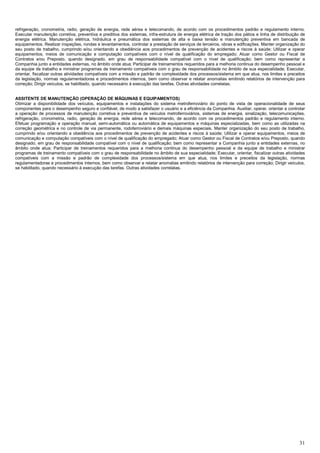 31
refrigeração, cronometria, radio, geração de energia, rede aérea e telecomando, de acordo com os procedimentos padrão e regulamento interno.
Executar manutenção corretiva, preventiva e preditiva dos sistemas, infra-estrutura de energia elétrica de tração dos pátios e linha de distribuição de
energia elétrica. Manutenção elétrica, hidráulica e pneumática dos sistemas de alta e baixa tensão e manutenção preventiva em bancada de
equipamentos. Realizar inspeções, rondas e levantamentos, controlar a prestação de serviços de terceiros, obras e edificações. Manter organização do
seu posto de trabalho, cumprindo e/ou orientando a obediência aos procedimentos de prevenção de acidentes e riscos à saúde; Utilizar e operar
equipamentos, meios de comunicação e computação compatíveis com o nível de qualificação do empregado; Atuar como Gestor ou Fiscal de
Contratos e/ou Preposto, quando designado, em grau de responsabilidade compatível com o nível de qualificação; bem como representar a
Companhia junto a entidades externas, no âmbito onde atua; Participar de treinamentos requeridos para a melhoria continua do desempenho pessoal e
da equipe de trabalho e ministrar programas de treinamento compatíveis com o grau de responsabilidade no âmbito de sua especialidade; Executar,
orientar, fiscalizar outras atividades compatíveis com a missão e padrão de complexidade dos processos/sistema em que atua, nos limites e preceitos
da legislação, normas regulamentadoras e procedimentos internos, bem como observar e relatar anomalias emitindo relatórios de intervenção para
correção; Dirigir veículos, se habilitado, quando necessário à execução das tarefas. Outras atividades correlatas.
ASSITENTE DE MANUTENÇÃO (OPERAÇÃO DE MÁQUINAS E EQUIPAMENTOS)
Otimizar a disponibilidade dos veículos, equipamentos e instalações do sistema metroferroviário do ponto de vista de operacionalidade de seus
componentes para o desempenho seguro e confiável, de modo a satisfazer o usuário e a eficiência da Companhia. Auxiliar, operar, orientar e controlar
a operação de processos de manutenção corretiva e preventiva de veículos metroferroviários, sistemas de energia, sinalização, telecomunicações,
refrigeração, cronometria, radio, geração de energia, rede aérea e telecomando, de acordo com os procedimentos padrão e regulamento interno.
Efetuar programação e operação manual, semi-automática ou automática de equipamentos e máquinas especializadas, bem como as utilizadas na
correção geométrica e no controle de via permanente, rodoferroviário e demais máquinas especiais. Manter organização do seu posto de trabalho,
cumprindo e/ou orientando a obediência aos procedimentos de prevenção de acidentes e riscos à saúde; Utilizar e operar equipamentos, meios de
comunicação e computação compatíveis com o nível de qualificação do empregado; Atuar como Gestor ou Fiscal de Contratos e/ou Preposto, quando
designado, em grau de responsabilidade compatível com o nível de qualificação; bem como representar a Companhia junto a entidades externas, no
âmbito onde atua; Participar de treinamentos requeridos para a melhoria continua do desempenho pessoal e da equipe de trabalho e ministrar
programas de treinamento compatíveis com o grau de responsabilidade no âmbito de sua especialidade; Executar, orientar, fiscalizar outras atividades
compatíveis com a missão e padrão de complexidade dos processos/sistema em que atua, nos limites e preceitos da legislação, normas
regulamentadoras e procedimentos internos, bem como observar e relatar anomalias emitindo relatórios de intervenção para correção; Dirigir veículos,
se habilitado, quando necessário à execução das tarefas. Outras atividades correlatas.
 