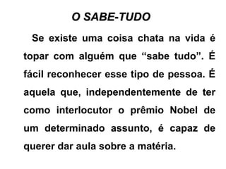 O SABE-TUDOO SABE-TUDO
Se existe uma coisa chata na vida é
topar com alguém que “sabe tudo”. É
fácil reconhecer esse tipo de pessoa. É
aquela que, independentemente de ter
como interlocutor o prêmio Nobel de
um determinado assunto, é capaz de
querer dar aula sobre a matéria.
 