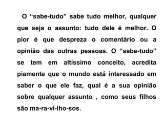 O “sabe-tudo” sabe tudo melhor, qualquer
que seja o assunto: tudo dele é melhor. O
pior é que despreza o comentário ou a
opinião das outras pessoas. O “sabe-tudo”
se tem em altíssimo conceito, acredita
piamente que o mundo está interessado em
saber o que ele faz, qual é a sua opinião
sobre qualquer assunto , como seus filhos
são ma-ra-vi-lho-sos.
 