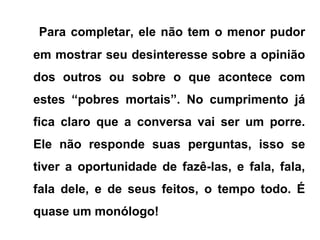 Para completar, ele não tem o menor pudor
em mostrar seu desinteresse sobre a opinião
dos outros ou sobre o que acontece com
estes “pobres mortais”. No cumprimento já
fica claro que a conversa vai ser um porre.
Ele não responde suas perguntas, isso se
tiver a oportunidade de fazê-las, e fala, fala,
fala dele, e de seus feitos, o tempo todo. É
quase um monólogo!
 