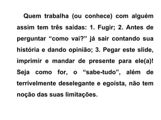 Quem trabalha (ou conhece) com alguém
assim tem três saídas: 1. Fugir; 2. Antes de
perguntar “como vai?” já sair contando sua
história e dando opinião; 3. Pegar este slide,
imprimir e mandar de presente para ele(a)!
Seja como for, o “sabe-tudo”, além de
terrivelmente deselegante e egoísta, não tem
noção das suas limitações.
 