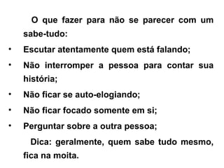 O que fazer para não se parecer com um
sabe-tudo:
• Escutar atentamente quem está falando;
• Não interromper a pessoa para contar sua
história;
• Não ficar se auto-elogiando;
• Não ficar focado somente em si;
• Perguntar sobre a outra pessoa;
Dica: geralmente, quem sabe tudo mesmo,
fica na moita.
 