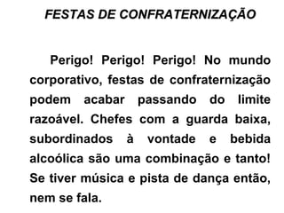 FESTAS DE CONFRATERNIZAÇÃOFESTAS DE CONFRATERNIZAÇÃO
Perigo! Perigo! Perigo! No mundo
corporativo, festas de confraternização
podem acabar passando do limite
razoável. Chefes com a guarda baixa,
subordinados à vontade e bebida
alcoólica são uma combinação e tanto!
Se tiver música e pista de dança então,
nem se fala.
 
