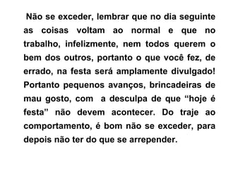 Não se exceder, lembrar que no dia seguinte
as coisas voltam ao normal e que no
trabalho, infelizmente, nem todos querem o
bem dos outros, portanto o que você fez, de
errado, na festa será amplamente divulgado!
Portanto pequenos avanços, brincadeiras de
mau gosto, com a desculpa de que “hoje é
festa” não devem acontecer. Do traje ao
comportamento, é bom não se exceder, para
depois não ter do que se arrepender.
 