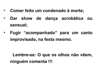 • Comer feito um condenado à morte;
• Dar show de dança acrobática ou
sensual;
• Fugir “acompanhado” para um canto
improvisado, na festa mesmo.
Lembre-se: O que os olhos não vêem,
ninguém comenta !!!
 