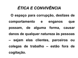 ÉTICA E CONVIVÊNCIAÉTICA E CONVIVÊNCIA
O espaço para corrupção, deslizes de
comportamento e enganos que
possam, de alguma forma, causar
danos de qualquer natureza às pessoas
– sejam elas clientes, parceiros ou
colegas de trabalho – estão fora de
cogitação.
 