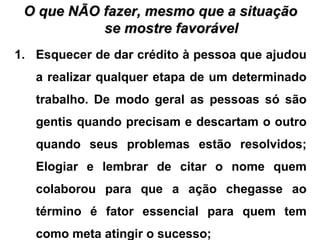 O que NÃO fazer, mesmo que a situaçãoO que NÃO fazer, mesmo que a situação
se mostre favorávelse mostre favorável
1. Esquecer de dar crédito à pessoa que ajudou
a realizar qualquer etapa de um determinado
trabalho. De modo geral as pessoas só são
gentis quando precisam e descartam o outro
quando seus problemas estão resolvidos;
Elogiar e lembrar de citar o nome quem
colaborou para que a ação chegasse ao
término é fator essencial para quem tem
como meta atingir o sucesso;
 