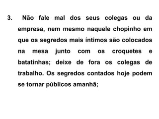 3. Não fale mal dos seus colegas ou da
empresa, nem mesmo naquele chopinho em
que os segredos mais íntimos são colocados
na mesa junto com os croquetes e
batatinhas; deixe de fora os colegas de
trabalho. Os segredos contados hoje podem
se tornar públicos amanhã;
 