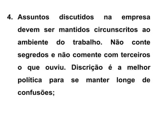 4. Assuntos discutidos na empresa
devem ser mantidos circunscritos ao
ambiente do trabalho. Não conte
segredos e não comente com terceiros
o que ouviu. Discrição é a melhor
política para se manter longe de
confusões;
 