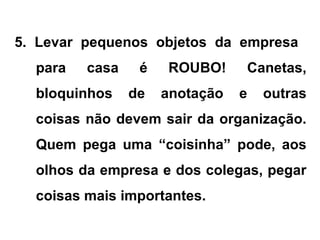 5. Levar pequenos objetos da empresa
para casa é ROUBO! Canetas,
bloquinhos de anotação e outras
coisas não devem sair da organização.
Quem pega uma “coisinha” pode, aos
olhos da empresa e dos colegas, pegar
coisas mais importantes.
 