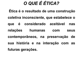 O QUE É ÉTICA?O QUE É ÉTICA?
Ética é o resultado de uma construção
coletiva inconsciente, que estabelece o
que é considerado aceitável nas
relações humanas com seus
contemporâneos, na preservação de
sua história e na interação com as
futuras gerações.
 