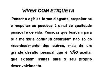 VIVER COM ETIQUETAVIVER COM ETIQUETA
Pensar e agir de forma elegante, respeitar-se
e respeitar as pessoas é sinal de qualidade
pessoal e de vida. Pessoas que buscam para
si a melhoria contínua desfrutam não só do
reconhecimento dos outros, mas de um
grande desafio pessoal que é NÃONÃO aceitar
que existem limites para o seu próprio
desenvolvimento.
 