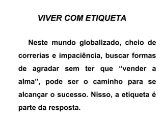 VIVER COM ETIQUETAVIVER COM ETIQUETA
Neste mundo globalizado, cheio de
correrias e impaciência, buscar formas
de agradar sem ter que “vender a
alma”, pode ser o caminho para se
alcançar o sucesso. Nisso, a etiqueta é
parte da resposta.
 