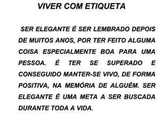 VIVER COM ETIQUETAVIVER COM ETIQUETA
SER ELEGANTE É SER LEMBRADO DEPOISSER ELEGANTE É SER LEMBRADO DEPOIS
DE MUITOS ANOS, POR TER FEITO ALGUMADE MUITOS ANOS, POR TER FEITO ALGUMA
COISA ESPECIALMENTE BOA PARA UMACOISA ESPECIALMENTE BOA PARA UMA
PESSOA. É TER SE SUPERADO EPESSOA. É TER SE SUPERADO E
CONSEGUIDO MANTER-SE VIVO, DE FORMACONSEGUIDO MANTER-SE VIVO, DE FORMA
POSITIVA, NA MEMÓRIA DE ALGUÉM. SERPOSITIVA, NA MEMÓRIA DE ALGUÉM. SER
ELEGANTE É UMA META A SER BUSCADAELEGANTE É UMA META A SER BUSCADA
DURANTE TODA A VIDA.DURANTE TODA A VIDA.
 