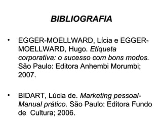 BIBLIOGRAFIABIBLIOGRAFIA
• EGGER-MOELLWARD, Lícia e EGGER-EGGER-MOELLWARD, Lícia e EGGER-
MOELLWARDMOELLWARD,, HugoHugo. Etiqueta. Etiqueta
corporativa: o sucesso com bons modos.corporativa: o sucesso com bons modos.
São Paulo: Editora Anhembi Morumbi;São Paulo: Editora Anhembi Morumbi;
2007.2007.
• BIDART, Lúcia de.BIDART, Lúcia de. Marketing pessoal-Marketing pessoal-
Manual prático.Manual prático. São Paulo: Editora FundoSão Paulo: Editora Fundo
de Cultura; 2006.de Cultura; 2006.
 