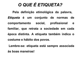 O QUE É ETIQUETA?O QUE É ETIQUETA?
Pela definição etimológica da palavra,
EtiquetaEtiqueta é um conjunto de normas de
comportamento social, profissional e
familiar, que retrata a sociedade em cada
época distinta. A etiqueta também indica o
costume e hábito dos povos.
Lembre-se: etiqueta está sempre associada
às boas maneiras!
 