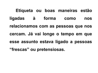 Etiqueta ou boas maneiras estão
ligadas à forma como nos
relacionamos com as pessoas que nos
cercam. Já vai longe o tempo em que
esse assunto estava ligado a pessoas
“frescas” ou pretensiosas.
 