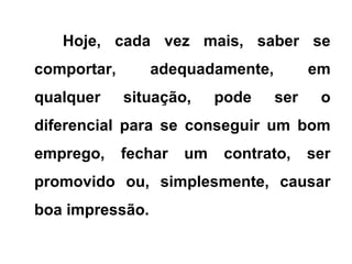Hoje, cada vez mais, saber se
comportar, adequadamente, em
qualquer situação, pode ser o
diferencial para se conseguir um bom
emprego, fechar um contrato, ser
promovido ou, simplesmente, causar
boa impressão.
 